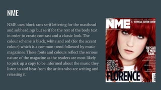NME
NME uses block sans serif lettering for the masthead
and subheadings but serif for the rest of the body text
in order to create contrast and a classic look. The
colour scheme is black, white and red (for the accent
colour) which is a common trend followed by music
magazines. These fonts and colours reflect the serious
nature of the magazine as the readers are most likely
to pick up a copy to be informed about the music they
listen to and hear from the artists who are writing and
releasing it.
 