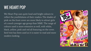WE HEART POP
We Heart Pop uses quite loud and bright colours to
reflect the youthfulness of their readers. The shades of
pink on the front cover are more likely to attract girls
of a much younger age group than NME. The range of
colours used is more extensive as well, with white,
black, yellow, pink and red all featuring on the cover.
Serif text has been used as it is easier to read and more
modern looking.
 