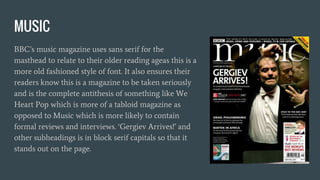 MUSIC
BBC’s music magazine uses sans serif for the
masthead to relate to their older reading ageas this is a
more old fashioned style of font. It also ensures their
readers know this is a magazine to be taken seriously
and is the complete antithesis of something like We
Heart Pop which is more of a tabloid magazine as
opposed to Music which is more likely to contain
formal reviews and interviews. ‘Gergiev Arrives!’ and
other subheadings is in block serif capitals so that it
stands out on the page.
 