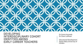 DEVELOPING
INTERDISCIPLINARY COHORT
IDENTITIES AMONG
EARLY CAREER TEACHERS
Dr Emma Kennedy
Dr Claire Loffman
Educational Development
Queen Mary University of
London
 