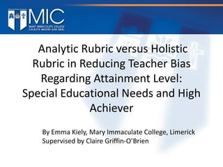 Analytic Rubric versus Holistic
Rubric in Reducing Teacher Bias
Regarding Attainment Level:
Special Educational Needs and High
Achiever
By Emma Kiely, Mary Immaculate College, Limerick
Supervised by Claire Griffin-O’Brien
 