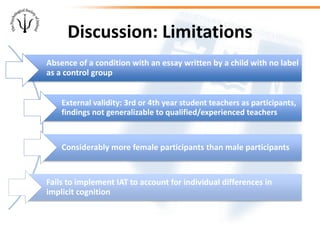Discussion: Limitations
Absence of a condition with an essay written by a child with no label
as a control group
External validity: 3rd or 4th year student teachers as participants,
findings not generalizable to qualified/experienced teachers
Considerably more female participants than male participants
Fails to implement IAT to account for individual differences in
implicit cognition
 