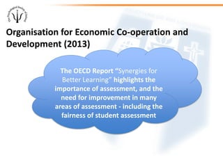 Organisation for Economic Co-operation and
Development (2013)
The OECD Report “Synergies for
Better Learning” highlights the
importance of assessment, and the
need for improvement in many
areas of assessment - including the
fairness of student assessment
 