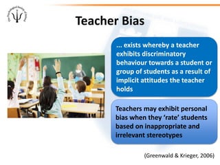Teacher Bias
(Greenwald & Krieger, 2006)
... exists whereby a teacher
exhibits discriminatory
behaviour towards a student or
group of students as a result of
implicit attitudes the teacher
holds
Teachers may exhibit personal
bias when they ‘rate’ students
based on inappropriate and
irrelevant stereotypes
 