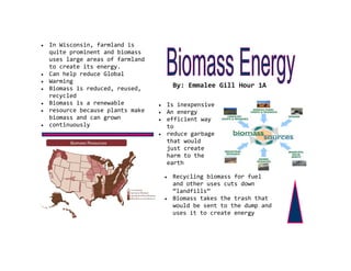 In Wisconsin, farmland is
quite prominent and biomass
uses large areas of farmland
to create its energy.
Can help reduce Global
Warming
Biomass is reduced, reused,     By: Emmalee Gill Hour 1A
recycled
Biomass is a renewable         Is inexpensive
resource because plants make   An energy
biomass and can grown          efficient way
continuously                   to
                               reduce garbage
                               that would
                               just create
                               harm to the
                               earth

                                Recycling biomass for fuel
                                and other uses cuts down
                                “landfills”
                                Biomass takes the trash that
                                would be sent to the dump and
                                uses it to create energy
 