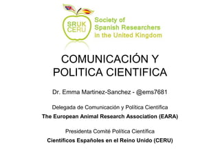 COMUNICACIÓN Y
POLITICA CIENTIFICA
Dr. Emma Martinez-Sanchez - @ems7681
Delegada de Comunicación y Política Científica
The European Animal Research Association (EARA)
Presidenta Comité Política Científica
Científicos Españoles en el Reino Unido (CERU)
 