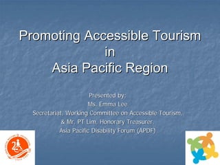 Promoting Accessible Tourism 
in 
Asia Pacific Region 
Presented by:Ms. Emma LeeMs. LeeSecretariat, Working Committee on Accessible Tourism, Secretariat, & Mr. PT Lim, Honorary Treasurer, Asia Pacific Disability Forum (APDF) 