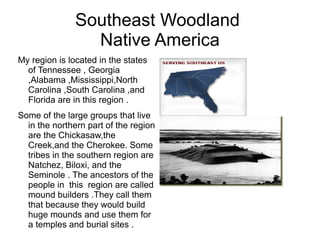 Southeast Woodland  Native America My region is located in the states of Tennessee , Georgia ,Alabama ,Mississippi,North Carolina ,South Carolina ,and Florida are in this region .  Some of the large groups that live in the northern part of the region are the Chickasaw,the Creek,and the Cherokee. Some tribes in the southern region are Natchez, Biloxi, and the Seminole . The ancestors of the people in  this  region are called mound builders .They call them that because they would build huge mounds and use them for a temples and burial sites . 