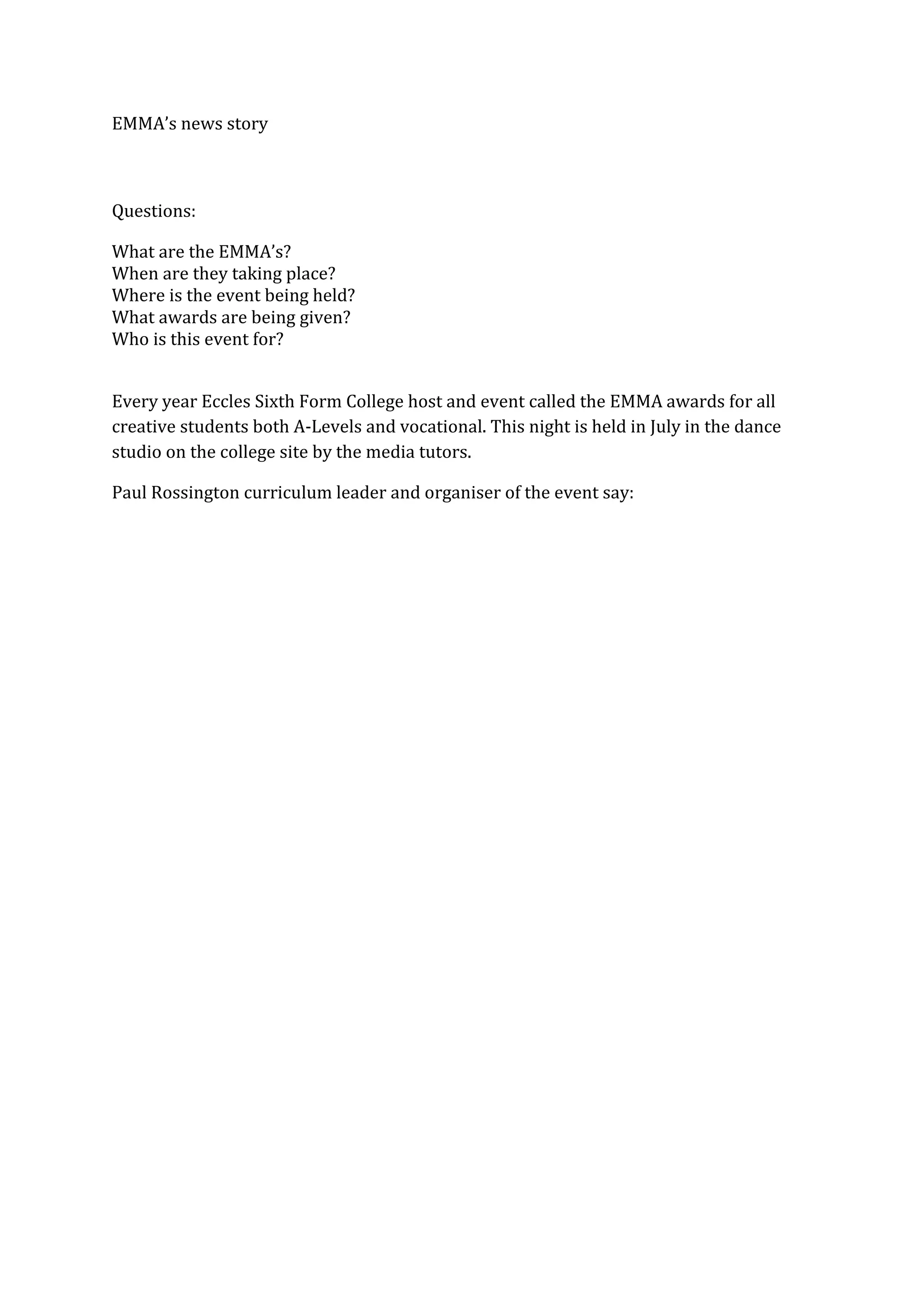 EMMA’s news story
Questions:
What are the EMMA’s?
When are they taking place?
Where is the event being held?
What awards are being given?
Who is this event for?
Every year Eccles Sixth Form College host and event called the EMMA awards for all
creative students both A-Levels and vocational. This night is held in July in the dance
studio on the college site by the media tutors.
Paul Rossington curriculum leader and organiser of the event say: