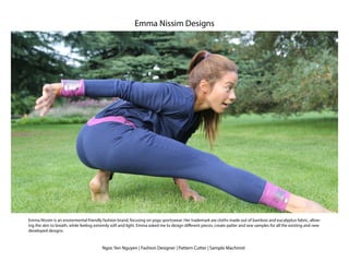 Ngoc Yen Nguyen | Fashion Designer | Pattern Cutter | Sample Machinist
Emma Nissim Designs
Emma Nissim is an enviormental friendly fashion brand, focusing on yoga sportswear. Her trademark are cloths made out of bamboo and eucalyptus fabric, allow-
ing the skin to breath, while feeling extremly soft and light. Emma asked me to design different pieces, create patter and sew samples for all the existing and new
developed designs.
 