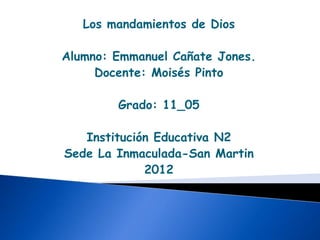 Los mandamientos de Dios

Alumno: Emmanuel Cañate Jones.
     Docente: Moisés Pinto

        Grado: 11_05

   Institución Educativa N2
Sede La Inmaculada-San Martin
             2012
 