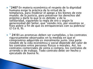    *2407 En materia económica el respeto de la dignidad
    humana exige la práctica de la virtud de la
    templanza, para moderar el apego a los bienes de este
    mundo; de la justicia, para preservar los derechos del
    prójimo y darle lo que le es debido; y de la
    solidaridad, siguiendo la regla de oro y según la
    generosidad del Señor, que ‘siendo rico, por vosotros se
    hizo pobre a fin de que os enriquecierais con su pobreza’
    (2 Co 8, 9).

   * 2410 Las promesas deben ser cumplidas, y los contratos
    rigurosamente observados en la medida en que el
    compromiso adquirido es moralmente justo. Una parte
    notable de la vida económica y social depende del valor de
    los contratos entre personas físicas o morales. Así, los
    contratos comerciales de venta o compra, los contratos de
    arriendo o de trabajo. Todo contrato debe ser hecho y
    ejecutado de buena fe.
 