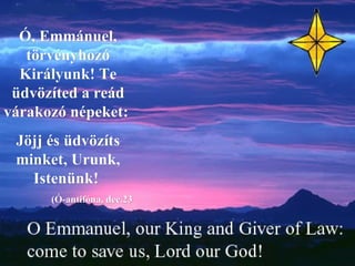 Ó, Emmánuel, törvényhozó Királyunk! Te üdvözíted a reád várakozó népeket:  Jöjj és üdvözíts minket, Urunk, Istenünk!  (Ó-antifóna, dec.23 