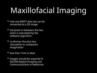 Maxillofacial Imaging
• now any MDCT data set can be
converted to a 3D image
• the pixels in between the two
slices is calculated by the
software algorithm.
• so thinner the slice less
calculation or computers
imagination
• less than 1mm is ideal
• images should be acquired in
DICOM (Digital Imaging and
Communications in Medicine)
 