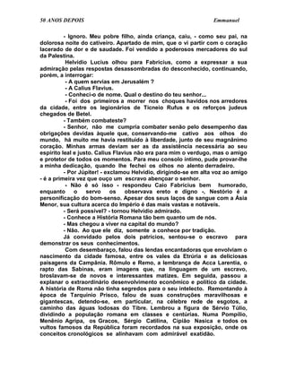 50 ANOS DEPOIS                                                    Emmanuel

          - Ignoro. Meu pobre filho, ainda criança, caiu, - como seu pai, na
dolorosa noite do cativeiro. Apartado de mim, que o vi partir com o coração
lacerado de dor e de saudade. Foi vendido a poderosos mercadores do sul
da Palestina.
           Helvídio Lucius olhou para Fabrícius, como a expressar a sua
admiração pelas respostas desassombradas do desconhecido, continuando,
porém, a interrogar:
           - A quem servias em Jerusalém ?
           - A Calius Flavius.
           - Conheci-o de nome. Qual o destino do teu senhor...
           - Foi dos primeiros a morrer nos choques havidos nos arredores
da cidade, entre os legionários de Ticneio Rufus e os reforços judeus
chegados de Betel.
          - Também combateste?
          - Senhor, não me cumpria combater senão pelo desempenho das
obrigações devidas àquele que, conservando-me cativo aos olhos do
mundo, há muito me havia restituído à liberdade, junto de seu magnânimo
coração. Minhas armas deviam ser as da assistência necessária ao seu
espírito leal e justo. Calius Flavius não era para mim o verdugo, mas o amigo
e protetor de todos os momentos. Para meu consolo íntimo, pude provar-lhe
a minha dedicação, quando lhe fechei os olhos no alento derradeiro.
          - Por Júpiter! - exclamou Helvídio, dirigindo-se em alta voz ao amigo
- é a primeira vez que ouço um escravo abençoar o senhor.
           - Não é só isso - respondeu Caio Fabrícius bem humorado,
enquanto       o   servo     os   observava ereto e digno -, Nestório é a
personificação do bom-senso. Apesar dos seus laços de sangue com a Ásia
Menor, sua cultura acerca do Império é das mais vastas e notáveis.
          - Será possível? - tornou Helvídio admirado.
          - Conhece a História Romana tão bem quanto um de nós.
          - Mas chegou a viver na capital do mundo?
          - Não. Ao que ele diz, somente a conhece por tradição.
          Já convidado pelos dois patrícios, sentou-se o escravo para
demonstrar os seus conhecimentos.
           Com desembaraço, falou das lendas encantadoras que envolviam o
nascimento da cidade famosa, entre os vales da Etrúria e as deliciosas
paisagens da Campânia. Rômulo e Remo, a lembrança de Acca Larentia, o
rapto das Sabinas, eram imagens que, na linguagem de um escravo,
broslavam-se de novos e interessantes matizes. Em seguida, passou a
explanar o extraordinário desenvolvimento econômico e político da cidade.
A história de Roma não tinha segredos para o seu intelecto. Remontando à
época de Tarquínio Prisco, falou de suas construções maravilhosas e
gigantescas, detendo-se, em particular, na célebre rede de esgotos, a
caminho das águas lodosas do Tibre. Lembrou a figura de Sérvio Túlio,
dividindo a população romana em classes e centúrias. Numa Pompílio,
Menênio Agripa, os Gracos, Sérgio Catilina, Cipião Nasica e todos os
vultos famosos da República foram recordados na sua exposição, onde os
conceitos cronológicos se alinhavam com admirável exatidão.
 
