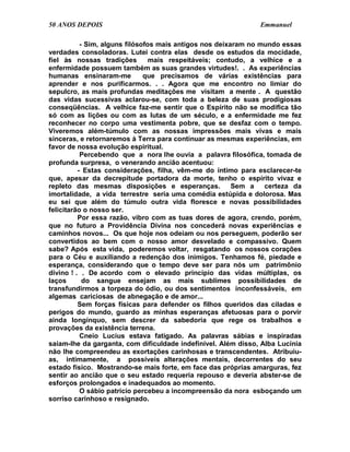 50 ANOS DEPOIS                                                 Emmanuel

           - Sim, alguns filósofos mais antigos nos deixaram no mundo essas
verdades consoladoras. Lutei contra elas desde os estudos da mocidade,
fiel às nossas tradições         mais respeitáveis; contudo, a velhice e a
enfermidade possuem também as suas grandes virtudes!. . As experiências
humanas ensinaram-me           que precisamos de várias existências para
aprender e nos purificarmos. . . Agora que me encontro no limiar do
sepulcro, as mais profundas meditações me visitam a mente . A questão
das vidas sucessivas aclarou-se, com toda a beleza de suas prodigiosas
conseqüências. A velhice faz-me sentir que o Espírito não se modifica tão
só com as lições ou com as lutas de um século, e a enfermidade me fez
reconhecer no corpo uma vestimenta pobre, que se desfaz com o tempo.
Viveremos além-túmulo com as nossas impressões mais vivas e mais
sinceras, e retornaremos à Terra para continuar as mesmas experiências, em
favor de nossa evolução espiritual.
           Percebendo que a nora lhe ouvia a palavra filosófica, tomada de
profunda surpresa, o venerando ancião acentuou:
          - Estas considerações, filha, vêm-me do íntimo para esclarecer-te
que, apesar da decrepitude portadora da morte, tenho o espírito vivaz e
repleto das mesmas disposições e esperanças.             Sem a   certeza da
imortalidade, a vida terrestre seria uma comédia estúpida e dolorosa. Mas
eu sei que além do túmulo outra vida floresce e novas possibilidades
felicitarão o nosso ser.
          Por essa razão, vibro com as tuas dores de agora, crendo, porém,
que no futuro a Providência Divina nos concederá novas experiências e
caminhos novos... Os que hoje nos odeiam ou nos perseguem, poderão ser
convertidos ao bem com o nosso amor desvelado e compassivo. Quem
sabe? Após esta vida, poderemos voltar, resgatando os nossos corações
para o Céu e auxiliando a redenção dos inimigos. Tenhamos fé, piedade e
esperança, considerando que o tempo deve ser para nós um patrimônio
divino ! . . De acordo com o elevado princípio das vidas múltiplas, os
laços       do sangue ensejam as mais sublimes possibilidades de
transfundirmos a torpeza do ódio, ou dos sentimentos inconfessáveis, em
algemas cariciosas de abnegação e de amor...
          Sem forças físicas para defender os filhos queridos das ciladas e
perigos do mundo, guardo as minhas esperanças afetuosas para o porvir
ainda longínquo, sem descrer da sabedoria que rege os trabalhos e
provações da existência terrena.
           Cneio Lucius estava fatigado. As palavras sábias e inspiradas
saíam-lhe da garganta, com dificuldade indefinível. Além disso, Alba Lucínia
não lhe compreendeu as exortações carinhosas e transcendentes. Atribuiu-
as, intimamente, a possíveis alterações mentais, decorrentes do seu
estado físico. Mostrando-se mais forte, em face das próprias amarguras, fez
sentir ao ancião que o seu estado requeria repouso e deveria abster-se de
esforços prolongados e inadequados ao momento.
           O sábio patrício percebeu a incompreensão da nora esboçando um
sorriso carinhoso e resignado.
 