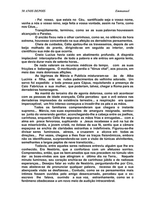 50 ANOS DEPOIS                                                  Emmanuel

          - Pai nosso, que estais no Céu, santificado seja o vosso nome,
venha a nós o vosso reino, seja feita a vossa vontade, assim na Terra, como
nos Céus...
          Tranqüilamente, terminou, como se as suas palavras houvessem
alcançado o Paraíso.
          O ancião fixou nela o olhar carinhoso, como se, no silêncio da hora
extrema, houvesse concentrado na sua afeição os derradeiros pensamentos.
          Cheia de cuidados, Célia ajeitou-lhe os travesseiros, depois de um
beijo molhado de pranto, dirigindo-se em seguida ao interior, onde
cientificou sua mãe do que ocorria.
          Cneio Lucius havia caído em abatimento profundo. A dispnéia
implacável interceptara-lhe de todo a palavra e ele entrou em agonia lenta,
que devia durar mais de setenta horas..
          De nada valeram os recursos médicos do tempo, com as suas
fricções e beberagens. O moribundo perdia o "tônus vital", aos poucos, em
meio das mais dolorosas aflições.
          As lágrimas de Márcia e Publícia misturaram-se        às de Alba
Lucínia e filha, ante os rudes padecimentos do velhinho adorado. Um
servo foi expedido a toda pressa para Cápua, requisitando a presença de
Caio Fabrícius e sua mulher, que poderiam, talvez, chegar a Roma para as
derradeiras homenagens.
          Na manhã do terceiro dia de agonia dolorosa, como sói acontecer
com as pessoas de idade avançada, Célia percebeu que o avô estava nas
derradeiras impressões da existência terrestre... a respiração era quase
imperceptível, um frio intenso começava a invadir-lhe os pés e as mãos.
          Todos os familiares compreenderam que chegara o instante
supremo... Márcia, nas suas expressões de amargura resignada, sentou-
se junto do venerando genitor, aconchegando-lhe a cabeça entre os joelhos,
carinhosa, enquanto Célia lhe segurava as mãos frias e enrugadas... com a
alma em prece fervorosa, suplicando a Jesus recebesse o avô na luz de
sua misericórdia, a jovem cristã, no êxtase da sua fé, sentiu que a câmara
espaçosa se enchia de claridades estranhas e indefiníveis. Figurou-se-lhe
divisar seres luminosos, aéreos, a cruzarem a alcova em todas as
direções... Por vezes, chegava a lhes fixar os traços fisionômicos, embora
não os identificasse, surpreendendo-se com a visão de túnicas alvinitentes,
semelhantes a largos peplos de neve translúcida...
          Todavia, entre aqueles seres radiosos entreviu alguém que lhe era
conhecido. Era Nestório, que a confortava com um afetuoso sorriso.
Compreendeu, então, que os bem-amados que nos precedem no túmulo vêm
dar as boas-vindas aos que atingiram o último dia na Terra.. Naquele
minuto luminoso, seu coração enchia-se de carinhoso júbilo e de radiosas
esperanças... Desejou falar ao vulto de Nestório, perguntando-lhe por Ciro,
mas absteve-se de pronunciar qualquer palavra, receosa de que a sua
abençoada visão se desfizesse... Contudo, como se os pensamentos mais
íntimos fossem ouvidos pelo amigo desencarnado, percebeu que o ex-
escravo lhe falava, ouvindo a sua voz, estranhamente, como se o
fenômeno obedecesse a um novo meio de audição intracerebral.
 