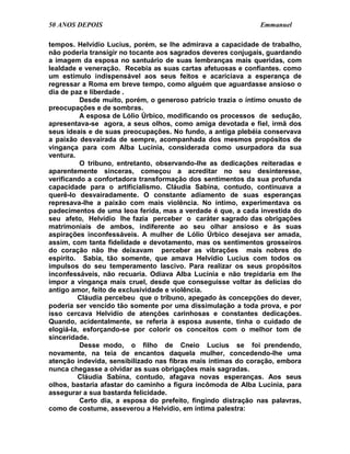 50 ANOS DEPOIS                                                Emmanuel

tempos. Helvídio Lucius, porém, se lhe admirava a capacidade de trabalho,
não poderia transigir no tocante aos sagrados deveres conjugais, guardando
a imagem da esposa no santuário de suas lembranças mais queridas, com
lealdade e veneração. Recebia as suas cartas afetuosas e confiantes. como
um estímulo indispensável aos seus feitos e acariciava a esperança de
regressar a Roma em breve tempo, como alguém que aguardasse ansioso o
dia de paz e liberdade .
          Desde muito, porém, o generoso patrício trazia o íntimo onusto de
preocupações e de sombras.
          A esposa de Lólio Úrbico, modificando os processos de sedução,
apresentava-se agora, a seus olhos, como amiga devotada e fiel, irmã dos
seus ideais e de suas preocupações. No fundo, a antiga plebéia conservava
a paixão desvairada de sempre, acompanhada dos mesmos propósitos de
vingança para com Alba Lucínia, considerada como usurpadora da sua
ventura.
          O tribuno, entretanto, observando-lhe as dedicações reiteradas e
aparentemente sinceras, começou a acreditar no seu desinteresse,
verificando a confortadora transformação dos sentimentos da sua profunda
capacidade para o artificialismo. Cláudia Sabina, contudo, continuava a
querê-lo desvairadamente. O constante adiamento de suas esperanças
represava-lhe a paixão com mais violência. No íntimo, experimentava os
padecimentos de uma leoa ferida, mas a verdade é que, a cada investida do
seu afeto, Helvídio lhe fazia perceber o caráter sagrado das obrigações
matrimoniais de ambos, indiferente ao seu olhar ansioso e às suas
aspirações inconfessáveis. A mulher de Lólio Úrbico desejava ser amada,
assim, com tanta fidelidade e devotamento, mas os sentimentos grosseiros
do coração não lhe deixavam perceber as vibrações mais nobres do
espírito. Sabia, tão somente, que amava Helvídio Lucius com todos os
impulsos do seu temperamento lascivo. Para realizar os seus propósitos
inconfessáveis, não recuaria. Odiava Alba Lucínia e não trepidaria em lhe
impor a vingança mais cruel, desde que conseguisse voltar às delícias do
antigo amor, feito de exclusividade e violência.
         Cláudia percebeu que o tribuno, apegado às concepções do dever,
poderia ser vencido tão somente por uma dissimulação a toda prova, e por
isso cercava Helvídio de atenções carinhosas e constantes dedicações.
Quando, acidentalmente, se referia à esposa ausente, tinha o cuidado de
elogiá-la, esforçando-se por colorir os conceitos com o melhor tom de
sinceridade.
          Desse modo, o filho de Cneio Lucius se foi prendendo,
novamente, na teia de encantos daquela mulher, concedendo-lhe uma
atenção indevida, sensibilizado nas fibras mais íntimas do coração, embora
nunca chegasse a olvidar as suas obrigações mais sagradas.
         Cláudia Sabina, contudo, afagava novas esperanças. Aos seus
olhos, bastaria afastar do caminho a figura incômoda de Alba Lucínia, para
assegurar a sua bastarda felicidade.
          Certo dia, a esposa do prefeito, fingindo distração nas palavras,
como de costume, asseverou a Helvídio, em íntima palestra:
 