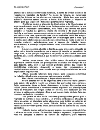 50 ANOS DEPOIS                                                   Emmanuel

prender-se-ia tanto aos interesses materiais, a ponto de olvidar o nome e as
respeitáveis tradições da família? Na mente do tribuno, as numerosas
cogitações íntimas se baralhavam em tormenta. Ainda bem que aquela
ausência dolorosa estava prestes a findar. Élio Adriano já expedira as
ordens para que largassem da Itália as galeras para o regresso.
          Em Roma, porém, a situação de Alba Lucínia e da filha chegava ao
auge do sofrimento moral. Várias vezes, Célia percebera os colóquios de sua
mãe com o impiedoso conquistador, mas, dada a sua timidez, não podia
perceber a repulsa da genitora, diante da infâmia e da cruel ousadia.
Lucínia, a seu turno, algumas vezes deparara com o prefeito dos pretorianos
em visita à sua casa, quando de suas curtas ausências junto das amigas,
encontrando o implacável perseguidor em conversação com a filha, que
o acolhia com a tolerância dos seus bons sentimentos, de modo a não ferir o
coração materno, salientando-se que a esposa de Helvídio temia,
sinceramente, a presença daquele homem cruel, transformado em demônio
do seu lar.
          A nobre senhora, abatida e doente, pensou em expor a situação ao
velho pai e, todavia, considerou que o censor já deveria ter percebido, de
longa data, a sua posição angustiosa, do ponto de vista moral, supondo,
portanto, que, se ele silenciava, é que lhe sobravam ponderosas razões para
fazê-lo.
          Muitas vezes tentou falar à filha sobre tão delicado assunto,
supondo-a também vítima das perseguições insidiosas do inimigo da sua
paz; todavia, Célia, com a sua natural pudicícia, jamais deu ensejo às
confidências maternais, desviando o curso das conversações e
multiplicando os carinhos para com ela, em cujo coração adivinhava as mais
angustiosas inquietações.
          Afinal, quando faltavam dois meses para o regresso definitivo
de Helvídio, Alba Lucínia acamou-se, extremamente abatida.
          Mais de um ano fazia que o Imperador se ausentara.
          Foram catorze meses de angústias para a filha de Fábio Cornélio,
cuja saúde não pudera resistir ao embate das provações mais penosas.
Célia, igualmente, tinha as faces descoradas e tristes. Através dos seus
traços, podia observar-se o enfraquecimento orgânico. As preocupações
filiais se traduziam por longas noites de insônia, que acabaram por lhe
arruinar a saúde, antes vigorosa . Com a sua ternura inata, ela tudo fazia por
consolar a mãezinha combalida.
          Dos portos da Itália foram enviadas quatro grandes galeras para o
regresso de Adriano e sua comitiva . A primeira embarcação, chegada ao
litoral da Atica, foi disputada pelos elementos mais ávidos de retornar ao
ambiente romano, entre os quais Cláudia Sabina, que pretextava a
necessidade de voltar quanto antes, considerando os apelos do seu círculo
doméstico.
          Helvídio Lucius estranhou aquela pressa, mas não podia adivinhar
o alcance de seus planos. Ele também desejaria regressar, urgentemente,
mas era obrigado a atender ao convite do Imperador, para fazer-lhe
 