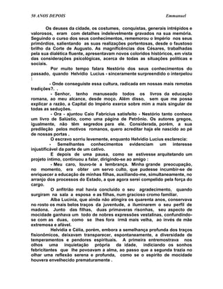 50 ANOS DEPOIS                                                  Emmanuel

        Os deuses da cidade, os costumes, conquistas, generais intrépidos e
valorosos, eram com detalhes indelevelmente gravados na sua memória.
Seguindo o curso dos seus conhecimentos, rememorou o Império nos seus
primórdios, salientando as suas realizações portentosas, desde o faustoso
brilho da Corte de Augusto. As magnificências dos Césares, trabalhadas
pela sua dialética fluente, apresentavam novos coloridos históricos, em vista
das considerações psicológicas, acerca de todas as situações políticas e
sociais.
           Por muito tempo falara Nestório dos seus conhecimentos do
passado, quando Helvídio Lucius - sinceramente surpreendido o interpelou
:
          - Onde conseguiste essa cultura, radicada em nossas mais remotas
tradições?. .
           - Senhor, tenho manuseado todos os livros da educação
romana, ao meu alcance, desde moço. Além disso, sem que me possa
explicar a razão, a Capital do Império exerce sobre mim a mais singular de
todas as seduções.
           - Ora - ajuntou Caio Fabrícius satisfeito - Nestório tanto conhece
um livro de Salústio, como uma página de Petrônio. Os autores gregos,
igualmente, não têm segredos para ele. Considerada, porém, a sua
predileção pelos motivos romanos, quero acreditar haja ele nascido ao pé
de nossas portas .
           O escravo sorriu levemente, enquanto Helvídio Lucius esclarecia:
          -   Semelhantes      conhecimentos     evidenciam um interesse
injustificável da parte de um cativo.
           E depois de uma pausa, como se estivesse arquitetando um
projeto íntimo, continuou a falar, dirigindo-se ao amigo :
           - Meu caro, louvo-te a lembrança. Minha grande preocupação,
no momento, era obter um servo culto, que pudesse incumbir-se de
enriquecer a educação de minhas filhas, auxiliando-me, simultaneamente, no
arranjo dos processos do Estado, a que agora serei compelido pela força do
cargo.
           O anfitrião mal havia concluído o seu agradecimento, quando
surgiram na sala a esposa e as filhas, num gracioso cromo familiar.
           Alba Lucínia, que ainda não atingira os quarenta anos, conservava
no rosto os mais belos traços da juventude, a iluminarem o seu perfil de
madona. Junto das filhas, duas primaveras risonhas, seu aspecto de
mocidade ganhava um todo de nobres expressões vestalinas, confundindo-
se com as duas, como se lhes fora irmã mais velha, ao invés de mãe
extremosa e afável.
           Helvídia e Célia, porém, embora a semelhança profunda dos traços
fisionômicos, deixavam transparecer, espontaneamente, a diversidade de
temperamentos e pendores espirituais. A primeira entremostrava nos
olhos uma inquietação própria da idade, indiciando os sonhos
febricitantes que lhe povoavam a alma, ao passo que a segunda trazia no
olhar uma reflexão serena e profunda, como se o espírito de mocidade
houvera envelhecido prematuramente .
 