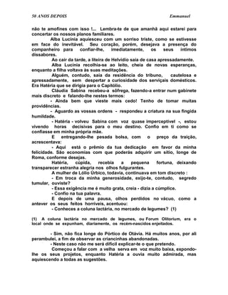 50 ANOS DEPOIS                                                    Emmanuel

não te amofines com isso !... Lembra-te de que amanhã aqui estarei para
concertar os nossos planos familiares.
         Alba Lucínia aquiesceu com um sorriso triste, como se estivesse
em face do inevitável. Seu coração, porém, desejava a presença do
companheiro para        confiar-lhe,     imediatamente,     os    seus   íntimos
dissabores.
          Ao cair da tarde, a liteira de Helvídio saía de casa apressadamente.
          Alba Lucínia recolhia-se ao leito, cheia de novas esperanças,
enquanto a filha voltava às suas meditações.
          Alguém, contudo, saía da residência do tribuno,            cautelosa e
apressadamente, sem despertar a curiosidade dos serviçais domésticos.
Era Hatéria que se dirigia para o Capitólio.
          Cláudia Sabina recebeu-a sôfrega, fazendo-a entrar num gabinete
mais discreto e falando-lhe nestes termos:
         - Ainda bem que vieste mais cedo! Tenho de tomar muitas
providências.
         - Aguardo as vossas ordens - respondeu a criatura na sua fingida
humildade.
          - Hatéria - volveu Sabina com voz quase imperceptível -, estou
vivendo horas decisivas para o meu destino. Confio em ti como se
confiasse em minha própria mãe.
          E entregando-lhe pesada bolsa, com o preço da traição,
acrescentava:
          - Aqui está o prêmio da tua dedicação em favor da minha
felicidade. São economias com que poderás adquirir um sítio, longe de
Roma, conforme desejas.
          Hatéria,    cúpida,     recebia    a    pequena      fortuna, deixando
transparecer estranha alegria nos olhos fulgurantes.
          A mulher de Lólio Úrbico, todavia, continuava em tom discreto :
          - Em troca da minha generosidade, exijo-te, contudo, segredo
tumular, ouviste?
          - Essa exigência me é muito grata, creia - dizia a cúmplice.
          - Confio na tua palavra.
          E depois de uma pausa, olhos perdidos no vácuo, como a
antever os seus feitos horríveis, acentuou:
          - Conheces a coluna lactária, no mercado de legumes? (1)

(1) A coluna lactária no mercado de legumes, ou Forum Olitorium, era o
local onde se expunham, diariamente, os recém-nascidos enjeitados.

        - Sim, não fica longe do Pórtico de Otávia. Há muitos anos, por ali
perambulei, a fim de observar as criancinhas abandonadas.
        - Neste caso não me será difícil explicar-te o que pretendo.
         Começou a falar com a velha serva em voz muito baixa, expondo-
lhe os seus projetos, enquanto Hatéria a ouvia muito admirada, mas
aquiescendo a todas as sugestões.
 