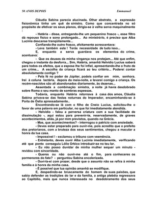 50 ANOS DEPOIS                                                    Emmanuel

          Cláudia Sabina parecia alucinada. Olhar abstrato, a expressão
fisionômica tinha um quê de sinistro. Como que concentrada no só
propósito de efetivar os seus planos, dirigia-se à velha serva maquinalmente
:
          - Hatéria - disse, entregando-lhe um pequenino frasco -, esse filtro
dá repouso físico e sono prolongado... Ao ministrá-lo, é preciso que Alba
Lucínia descanse tranqüilamente...
          Confiando-lhe outro frasco, afoitamente acrescentava:
          - Leva também este ! Terás necessidade de tudo isso...
          E, enquanto a serva guardava os elementos do crime,
acentuava:
          - Que os deuses da minha vingança nos protejam... Até que enfim,
chegou o instante da desforra... Sim, Hatéria, amanhã Helvídio Lucius saberá
para todos os efeitos, que a esposa lhe foi infiel, apresentando-lhe o fruto de
um crime... A escolha da criança ficará ao teu critério... Poderei contar
absolutamente contigo ?
          - Pela fé no poder de Júpiter, podeis confiar em mim, senhora.
Irei à coluna lactária, depois da meia-noite, e levarei comigo a criança. Os
recém-nascidos são ali abandonados diariamente, às dezenas...
          Assentada a combinação sinistra, a noite já havia desdobrado
sobre Roma o seu manto de sombras espessas.
          Todavia, enquanto Hatéria retornava à casa dos amos, Cláudia
Sabina privava-se das festas noturnas do Imperador, encaminhando-se à
Porta de Óstia apressadamente..
          Encontrando-se lá com o filho de Cneio Lucius, solicitou-lhe o
favor de uma palavra em particular, no que foi imediatamente atendida.
          - Helvídio - falou a perversa criatura com a sua facilidade de
dissimulação -, aqui estou para prevenir-te, reservadamente, de graves
acontecimentos, aliás, já por mim previstos, quando na Grécia.
          - Mas, que acontecimentos? - interrogou o patrício com ansiedade.
          - Deves estar preparado para ouvir-me, pois acredito que o prefeito
dos pretorianos, com a bruteza dos seus sentimentos, chegou a macular a
honra da tua casa.
          - Impossível ! - exclamou o tribuno com veemência.
          - Entretanto, deves ouvir Alba Lucínia imediatamente, verificando
até que ponto conseguiu Lólio Úrbico introduzir-se no teu lar.
          - Eu não posso duvidar de minha mulher sequer um minuto -
revidou com sinceridade.
          - Queres ou não ouvir-me até o fim, para conheceres os
pormenores do fato? - perguntou Sabina encolerizada.
          - Ouvi-la-ei com prazer, desde que o assunto não se refira à minha
família e à honra da minha casa.
          - É possível que tua opinião amanhã se modifique.
          E, despedindo-se bruscamente do homem de suas paixões, que
sabia defender as tradições do lar e da família, a antiga plebéia regressava
ao Capitólio, mais que nunca interessada no desdobramento dos seus
 