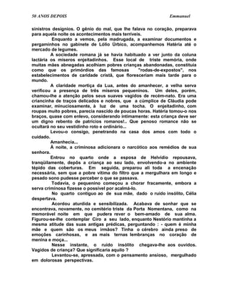 50 ANOS DEPOIS                                               Emmanuel

sinistros desígnios. O gênio do mal, que lhe falava no coração, preparava
para aquela noite os acontecimentos mais terríveis.
          Enquanto a vemos, pela madrugada, a examinar documentos e
pergaminhos no gabinete de Lólio Úrbico, acompanhemos Hatéria até o
mercado de legumes.
         A sociedade romana já se havia habituado a ver junto da coluna
lactária os míseros enjeitadinhos. Esse local de triste memória, onde
muitas mães abnegadas acolhiam pobres crianças abandonadas, constituía
como que os primórdios das famosas                "rodas-de-expostos", nos
estabelecimentos de caridade cristã, que floresceriam mais tarde para o
mundo.
         A claridade mortiça da Lua, antes do amanhecer, a velha serva
verificou a presença de três míseros pequeninos. Um deles, porém,
chamou-lhe a atenção pelos seus suaves vagidos de recém-nato. Era uma
criancinha de traços delicados e nobres, que a cúmplice de Cláudia pode
examinar, minuciosamente, à luz de uma tocha. O enjeitadinho, com
roupas muito pobres, parecia nascido de poucas horas. Hatéria tomou-o nos
braços, quase com enlevo, considerando intimamente: esta criança deve ser
um digno rebento de patrícios romanos!.. Que penoso romance não se
ocultará no seu vestidinho roto e ordinário...
         Levou-o consigo, penetrando na casa dos amos com todo o
cuidado.
         Amanhecia...
         À noite, a criminosa adicionara o narcótico aos remédios de sua
senhora.
         Entrou no quarto onde a esposa de Helvídio repousava,
tranqüilamente, depôs a criança ao seu lado, envolvendo-a no ambiente
tépido das coberturas. Em seguida, preparou ali toda a encenação
necessária, sem que a pobre vítima do filtro que a mergulhara em longo e
pesado sono pudesse perceber o que se passava.
          Todavia, o pequenino começou a chorar fracamente, embora a
serva criminosa fizesse o possível por acalmá-lo.
          No quarto contíguo ao de sua mãe, dado o ruído insólito, Célia
despertava.
          Acordou aturdida e sensibilizada. Acabava de sonhar que se
encontrava, novamente, no cemitério triste da Porta Nomentana, como na
memorável noite em que pudera rever o bem-amado de sua alma.
Figurou-se-lhe contemplar Ciro a seu lado, enquanto Nestório mantinha a
mesma atitude das suas antigas prédicas, perguntando : - quem é minha
mãe e quem são os meus irmãos? Tinha o cérebro ainda preso de
emoções carinhosas, e as mais ternas lembranças no coração de
menina e moça...
          Nesse instante, o ruído insólito chegava-lhe aos ouvidos.
Vagidos de criança? Que significaria aquilo ?
          Levantou-se, apressada, com o pensamento ansioso, mergulhado
em dolorosas perspectivas.
 