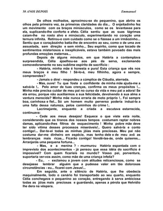 50 ANOS DEPOIS                                                  Emmanuel

          De olhos molhados, aproximou-se do pequenino, que abrira os
olhos pela primeira vez, às primeiras claridades do dia... O enjeitadinho fez
um movimento com os braços minúsculos, como se os levantasse para
ela, suplicando-lhe conforto e afeto. Célia sentiu que as suas lágrimas
caíam-lhe no rosto alvo e minúsculo, experimentando no coração uma
ternura infinita. Retirou-o com cuidado como se o fizesse a um irmãozinho...
Sentiu que o coraçãozinho batia-lhe de encontro ao seu, como o de uma ave
assustada, sem direção e sem ninho... Seu espírito, como que tocado de
sentimentos misteriosos e inexplicáveis, estava também povoado das mais
profundas emoções maternas...
          Depois de alguns minutos, em que Hatéria a contemplava
surpreendida, Célia ajoelhou-se aos pés da serva, exclamando
comovedoramente no seu sublime espírito de sacrifício :
          - Hatéria, minha mãe é honesta e pura! Esta criança que vês nos
meus braços é meu filho ! Sê-lo-á, meu filhinho, agora e sempre,
compreendes?
          - Jamais o direi - respondeu a cúmplice de Cláudia, aterrada.
          - Mas, ouve! Tu que foste a confidente de minha mãe ajuda-me a
salvá-la !.. Pelo amor de tuas crenças, confirma os meus propósitos !...
Minha mãe precisa cuidar de meu pai no curso da vida e meu pai a adora! Se
ela errou, porque não auxiliarmos a sua felicidade, devolvendo à sua alma a
ventura merecida? Minha mãe nunca erraria de moto próprio !.. Foi sempre
boa, carinhosa e fiel... Só um homem muito perverso poderia induzi-la a
uma falta dessa natureza, pelos caminhos do crime !..
          Lacrimejante, enquanto a criada a escutava estarrecida,
continuava:
         - Cede aos meus desejos! Esquece o que viste esta noite,
considerando que os tiranos dos nossos tempos costumam raptar nobres
damas, aplicando-lhes filtros de esquecimento ! Minha pobre mãe deve
ter sido vítima desses processos miseráveis!.. Quero salvá-la e conto
contigo!... Dar-te-ei todas as minhas jóias mais preciosas. Meu pai não
costuma dar-me dinheiro em espécie, mas tenho dele e de meu avô as
lembranças mais ricas... Ficarão contigo! Vendê-las-ás, onde quiseres...
Arranjarás uma pequena fortuna...
          - Mas, e a menina ? - murmurou Hatéria espantada com o
imprevisto dos acontecimentos - já pensou que essa idéia do sacrifício é
impossível? Com quem ficaríeis no mundo? Vosso pai, porventura,
suportaria ver-vos assim, como mãe de uma criança infeliz?
         - Eu.. - exclamou a jovem com atitudes reticenciosas, como se
desejasse      lembrar    alguém que a pudesse valer em tão dolorosas
circunstâncias - eu... ficarei com Jesus!...
          Em seguida, ante o silêncio de Hatéria, que lhe obedecia
maquinalmente, todo o cenário foi transportado ao seu quarto, enquanto
Célia conchegava o pequenino ao coração, entregando à serva ambiciosa
todas as jóias mais preciosas e guardando, apenas a pérola que Helvídio
lhe dera na véspera.
 