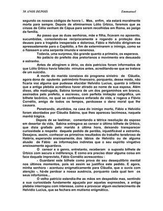 50 ANOS DEPOIS                                                 Emmanuel

segundo os nossos códigos de honra !.. Mas, enfim, ela estará moralmente
morta para sempre. Depois de eliminarmos Lólio Úrbico, faremos que as
cinzas de Célia venham de Cápua para serem recolhidas em Roma, ao jazigo
da família.
          Ao passo que as duas senhoras, mãe e filha, ficavam no aposento,
sucumbidas, consolando-se reciprocamente e rogando a proteção dos
deuses para a tragédia inesperada e dolorosa, Fábio e Helvídio dirigiram-se
apressadamente para o Capitólio, a fim de exterminarem o inimigo, como se
o fizessem a uma serpente imunda e venenosa.
          Todavia, uma surpresa, tão grande quanto a primeira, os esperava.
          No palácio do prefeito dos pretorianos o movimento era desusado
e estranho.
          Antes de atingirem o átrio, os dois patrícios foram informados de
que Lólio Úrbico havia falecido minutos antes, acreditando-se que se tratava
de um suicídio.
          A morte do marido constava do programa sinistro de Cláudia,
agora dona de opulento patrimônio financeiro, porquanto, desse modo, não
ficaria voz alguma que pudesse elucidar Helvídio Lucius, quanto à infâmia
que a antiga plebéia acreditava haver atirado ao nome de sua esposa. Além
disso, alta madrugada, Sabina tomara de um dos pergaminhos em branco,
assinados pelo prefeito, e escreveu, com perfeita imitação caligráfica, um
bilhete lacônico, no qual se confessava enfarado da vida, e rogava a Flávio
Cornélio, amigo de todos os tempos, perdoasse o dano moral que lhe
causara.
          Penetrando, aturdidos, na casa do inimigo morto, Fábio e Helvídio
foram abordados por Cláudia Sabina, que lhes apareceu lacrimosa, naquela
manhã trágica.
          Depois de se lastimar, comentando a tétrica resolução do esposo
em desertar da vida, Sabina entregava ao censor o último bilhete de Úrbico,
que dizia grafado pelo marido à última hora, deixando transparecer
curiosidade a respeito daquele pedido de perdão, injustificável e estranho.
Desejava, assim, conhecer os primeiros resultados do trabalho tenebroso de
Hatéria, esperando ansiosamente, dos lábios de Helvídio ou de alguma
alusão de Fábio as informações indiretas que o seu espírito vingativo
ansiosamente aguardava.
          O censor e o genro, entretanto, receberam o suposto bilhete de
Úrbico com secura e indiferença. E como era preciso dizer alguma coisa em
face daquele imprevisto, Fábio Cornélio acrescentou :
          - Guardarei este bilhete como prova do seu desequilíbrio mental
nos últimos momentos, pois só assim se justifica este pedido. E agora,
minha senhora - acentuou enigmaticamente para Cláudia, que o ouvia com
atenção -, há-de perdoar a nossa ausência, porquanto cada qual tem os
seus infortúnios...
          O velho patrício estendia-lhe as mãos em despedida mas, sentindo
a sua curiosidade fundamente aguçada por aquelas expressões, a antiga
plebéia interrogou com interesse, como a provocar algum esclarecimento de
Helvídio Lucius, que se fechara em mutismo enigmático.
 