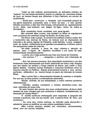 50 ANOS DEPOIS                                                 Emmanuel

          Todas as três exibiam, graciosamente, os delicados enfeites do
"peplum" em sua feição doméstica, presos os cabelos em preciosas rédeas
de ouro, ao mesmo tempo que ofereciam a Caio Fabrícius um sorriso de
acolhimento.
          - Ainda bem - murmurou o hóspede com vivacidade própria do
seu gênio expansivo, avançando para a dona da casa -, o meu grande
Helvídio encontrou o altar das Três Graças, entronizando-as egoisticamente
no lar. Aliás, aqui estamos nas plagas do Egeu, berço de todas as
divindades!...
         Suas saudações foram recebidas com geral agrado.
         Não somente Alba Lucínia, mas também as filhas se regozijavam
com a presença do carinhoso amigo da família, de muitos anos.
          Em breve, todo o grupo se animava em palestra amena e sadia. Era
o burburinho das notícias de Roma, de mistura com as impressões da
Induméia e de outras regiões da Palestina, onde Helvídio Lucius estagiara
junto da família, enfileirando-se as opiniões encantadoras e íntimas, acerca
dos pequeninos nadas de cada dia.
          Em dado instante, o dono da casa chamou a atenção da
esposa para a figura de Nestório, encolhido a um canto da sala,
acrescentando entusiasticamente :
          - Lucínia, eis o régio presente que Caio nos trouxe de Terebinto.
          - Um escravo ? ! . . - perguntou a senhora com entonação de
piedade .
          - Sim. Um escravo precioso. Sua capacidade mnemônica é um dos
fenômenos mais interessantes que tenho observado em toda a vida. Imagina
que tem dentro do cérebro a longa história de Roma, sem omitir o mais
ligeiro detalhe. Conhece nossas tradições e costumes familiares como se
houvera nascido no Palatino. Desejo sinceramente tomá-lo a meu serviço
particular, utilizando-o ao mesmo tempo no apuro da instrução de nossas
filhas.
          Alba Lucínia fitou o desconhecido tomada de surpresa e simpatia.
Por sua vez, as duas jovens o contemplavam admiradas .
          Saindo, contudo, da sua estupefação, a nobre matrona ponderou
refletidamente:
          - Helvídio, sempre considerei a missão doméstica como das
mais delicadas de nossa vida.
        Se esse homem deu provas dos seus conhecimentos, tê-las-ia dado
também de suas virtudes para que venhamos a utilizá-lo, confiadamente, na
educação de nossas filhas ?
          O marido sentiu-se embaraçado para responder à pergunta tão
sensata e oportuna, mas, em seu auxílio veio a palavra firme de Caio, que
esclareceu:
          - Eu vo-la dou, minha senhora: se Helvídio pode abonar-lhe a
sabedoria, posso eu testificar as suas nobres qualidades morais.
          Alba Lucínia pareceu meditar por momentos, acrescentando,
afinal, com um sorriso satisfeito:
 