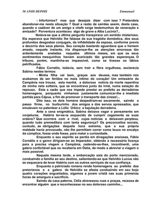 50 ANOS DEPOIS                                                 Emmanuel

          - Infortúnios? mas que desejais dizer com isso ? Pretendeis
abandonar-me nesta situação ? Qual a razão de sairdes assim, desta casa,
quando o cadáver de um amigo e chefe exige testemunhos de veneração e
amizade? Porventura aconteceu algo de grave a Alba Lucínia?..
         Notava-se que a última pergunta transpirava um sentido misterioso.
Ela esperava que Helvídio lhe falasse da sua tragédia doméstica, dos seus
profundos desgostos conjugais, da infidelidade da esposa, conforme previa
e decorria dos seus planos. Seu coração bastardo aguardava que o homem
amado, naquele instante, iria dispensar-lhe as atenções amorosas tão
ardentemente aneladas naqueles últimos meses, em que os seus
sentimentos mesquinhos haviam acariciado tão grandes esperanças. O
tribuno, porém, mantinha-se impassível, como se tivesse os lábios
petrificados.
          Fábio Cornélio, todavia, sem trair a fibra orgulhosa, esclarecia
Sabina nestes termos:
          - Minha filha vai bem, graças aos deuses, mas também nós
acabamos de ser feridos no mais íntimo do coração! Um emissário da
Campânia nos trouxe, esta manhã, a dolorosa notícia da morte repentina
de minha neta solteira, que se encontrava junto da irmã, numa estação de
repouso. Esta a razão que nos impede prestar ao prefeito as derradeiras
homenagens, porquanto vínhamos justamente comunicar-lhe a imediata
partida para Cápua, a fim de promover o transporte das cinzas!...
          Dito isso, os dois homens despediram-se secamente, saindo a
passo firme, no burburinho dos amigos e dos servos apressados, que
emulavam no patentear a Lólio Úrbico a bajulação derradeira.
          Ante a cena enigmática, Sabina deixava vagar o pensamento em
conjeturas. Hatéria ter-se-ia esquecido de cumprir cegamente as suas
ordens? Que ocorrera com a rival, cujas notícias a deixavam perplexa,
quando tudo premeditara com tanta segurança? Os preconceitos sociais,
contudo, as obrigações daquela hora extrema, que a sua própria
maldade havia provocado, não lhe permitiam correr como louca no encalço
da cúmplice, fosse onde fosse, para matar a curiosidade.
          Enquanto o seu espírito se perdia em divagações ansiosas, Fábio
Cornélio e o genro dirigiam-se ao Imperador, obtendo a necessária licença
para a precisa viagem a Campânia, cedendo-se-lhes, incontinenti, uma
galera confortável que os receberia em Óstia, de modo a abreviar a viagem o
mais possível.
          Naquela mesma tarde, a embarcação saía do porto mencionado,
conduzindo a família ao seu destino, salientando-se que Helvídio Lucius não
se esquecera de levar Hatéria com os outros serviçais de sua confiança.
          Enquanto o patriciado romano rende homenagens ao prefeito dos
pretorianos e a galera de Helvídio se afasta conduzindo em seu bojo
quatro corações angustiados, sigamos a jovem cristã nas suas primeiras
horas de amargura e sacrifício.
          Saindo da casa paterna, Célia atravessou ruas e praças, receosa de
encontrar alguém que a reconhecesse no seu doloroso caminho...
 
