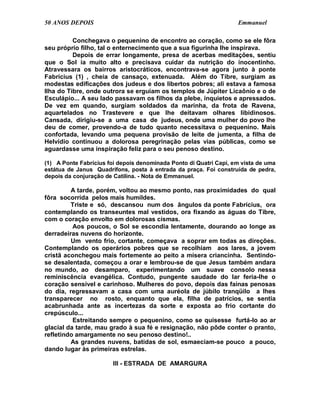 50 ANOS DEPOIS                                                     Emmanuel

          Conchegava o pequenino de encontro ao coração, como se ele fôra
seu próprio filho, tal o enternecimento que a sua figurinha lhe inspirava.
          Depois de errar longamente, presa de acerbas meditações, sentiu
que o Sol ia muito alto e precisava cuidar da nutrição do inocentinho.
Atravessara os bairros aristocráticos, encontrava-se agora junto à ponte
Fabrícius (1) , cheia de cansaço, extenuada. Além do Tibre, surgiam as
modestas edificações dos judeus e dos libertos pobres; ali estava a famosa
Ilha do Tibre, onde outrora se erguiam os templos de Júpiter Licaônio e o de
Esculápio... A seu lado passavam os filhos da plebe, inquietos e apressados.
De vez em quando, surgiam soldados da marinha, da frota de Ravena,
aquartelados no Trastevere e que lhe deitavam olhares libidinosos.
Cansada, dirigiu-se a uma casa de judeus, onde uma mulher do povo lhe
deu de comer, provendo-a de tudo quanto necessitava o pequenino. Mais
confortada, levando uma pequena provisão de leite de jumenta, a filha de
Helvídio continuou a dolorosa peregrinação pelas vias públicas, como se
aguardasse uma inspiração feliz para o seu penoso destino.

(1) A Ponte Fabrícius foi depois denominada Ponto di Quatri Capi, em vista de uma
estátua de Janus Quadrifons, posta à entrada da praça. Foi construída de pedra,
depois da conjuração de Catilina. - Nota de Emmanuel.

         A tarde, porém, voltou ao mesmo ponto, nas proximidades do qual
fôra socorrida pelos mais humildes.
         Triste e só, descansou num dos ângulos da ponte Fabrícius, ora
contemplando os transeuntes mal vestidos, ora fixando as águas do Tibre,
com o coração envolto em dolorosas cismas.
          Aos poucos, o Sol se escondia lentamente, dourando ao longe as
derradeiras nuvens do horizonte.
         Um vento frio, cortante, começava a soprar em todas as direções.
Contemplando os operários pobres que se recolhiam aos lares, a jovem
cristã aconchegou mais fortemente ao peito a mísera criancinha. Sentindo-
se desalentada, começou a orar e lembrou-se de que Jesus também andara
no mundo, ao desamparo, experimentando um suave consolo nessa
reminiscência evangélica. Contudo, pungente saudade do lar feria-lhe o
coração sensível e carinhoso. Mulheres do povo, depois das fainas penosas
do dia, regressavam a casa com uma auréola de júbilo tranqüilo a lhes
transparecer no rosto, enquanto que ela, filha de patrícios, se sentia
acabrunhada ante as incertezas da sorte e exposta ao frio cortante do
crepúsculo...
          Estreitando sempre o pequenino, como se quisesse furtá-lo ao ar
glacial da tarde, mau grado à sua fé e resignação, não pôde conter o pranto,
refletindo amargamente no seu penoso destino!..
         As grandes nuvens, batidas de sol, esmaeciam-se pouco a pouco,
dando lugar às primeiras estrelas.

                        III - ESTRADA DE AMARGURA
 