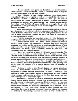 50 ANOS DEPOIS                                                Emmanuel

          Desembarcando num porto da Campânia, nas proximidades de
Cápua, Helvídio Lucius adiantou-se a todos os familiares, a fim de preparar
os filhos para a consecução dos seus desejos.
          Caio Fabrícius e sua mulher sofreram rude golpe com as
revelações inesperadas a respeito da irmã, e, obedecendo às determinações
do tribuno, criaram o ambiente necessário para que os círculos
aristocráticos da cidade recebessem a notícia da casa, enquanto os
sacerdotes do templo, sem desprezarem           as   largas compensações
financeiras    que Helvídio oferecia, facilitavam a solução do assunto,
guardando-se assim, para sempre, todas as recordações da jovem num
punhado de cinzas.
         Após receberem as homenagens da sociedade patrícia de Cápua,
que não deixou de estranhar o misterioso acontecimento, Fábio Cornélio e
todos da família retornaram prestes a Roma, onde promoveram o funeral
com a maior simplicidade, embora ao gosto da época e consoante as
exigências da tradição familiar.
          Todavia, enquanto as supostas cinzas de Célia baixavam ao
sarcófago, nova dor assaltava o círculo doméstico das nossas personagens.
          Profundamente ferida nas fibras mais sensíveis do coração
materno, Júlia Spinter, não conseguindo suportar tão fundo desgosto,
acrescido aos muitos que lhe minavam a existência, abandonara a Terra
inopinadamente, sem que os íntimos pudessem, ao menos, prever-lhe a
aproximação da morte, que se verificou dentro de uma noite, em
conseqüência de um colapso cardíaco.
          Novo luto envolveu a casa de Helvídio, experimentando Alba
Lucínia os mais atrozes padecimentos íntimos. A esse tempo, Fábio
Cornélio, dado o desaparecimento de Lólio Úrbico, havia recebido novos
encargos do Imperador, encargos que lhe deferiram grandes poderes e
graves responsabilidades na solução de todos os problemas financeiros.
          A morte da esposa encheu-lhe o coração de estranho pesar.
Buscou, contudo, reagir às forças que lhe deprimiam o ânimo, prosseguindo
na sua tarefa de domínio, com o mesmo orgulho que lhe temperava o
caráter.
          Sentindo-se muito a sós, Helvídio Lucius e a esposa planejaram
voltar à tranqüilidade provinciana da Palestina, mas o falecimento
imprevisto da nobre matrona impedia-lhes, de novo, a execução dos
projetos há muito acarinhados, atento o insulamento em que ficaria o
velho censor, cujo coração orgulhoso e frio lhes dera sempre as mais
inequívocas provas de amor e dedicação.
         Elucidando a situação de todas as personagens, resta-nos lembrar
Cláudia Sabina, após o desfecho singular dos acontecimentos dolorosos
que ela mesma sinistramente engendrara. Morto o marido e sabendo
frustrados todos os seus planos, procurou em vão ouvir Hatéria, que,
elevada a uma posição de redobrada confiança no lar de Helvídio Lucius,
dispusera-se a não abandonar jamais a casa, receosa das suas
represálias. De posse da grande soma que lhe dera o tribuno em troca do
seu silêncio, a velha serviçal chamara o genro e a filha à residência dos
 