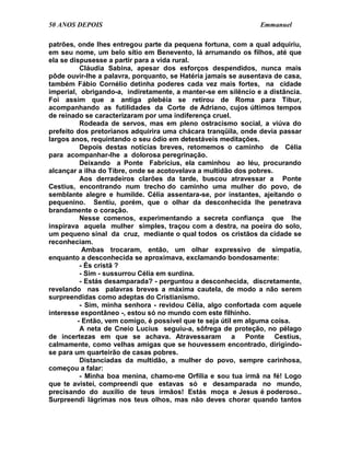 50 ANOS DEPOIS                                                 Emmanuel

patrões, onde lhes entregou parte da pequena fortuna, com a qual adquiriu,
em seu nome, um belo sítio em Benevento, lá arrumando os filhos, até que
ela se dispusesse a partir para a vida rural.
          Cláudia Sabina, apesar dos esforços despendidos, nunca mais
pôde ouvir-lhe a palavra, porquanto, se Hatéria jamais se ausentava de casa,
também Fábio Cornélio detinha poderes cada vez mais fortes, na cidade
imperial, obrigando-a, indiretamente, a manter-se em silêncio e a distância.
Foi assim que a antiga plebéia se retirou de Roma para Tibur,
acompanhando as futilidades da Corte de Adriano, cujos últimos tempos
de reinado se caracterizaram por uma indiferença cruel.
          Rodeada de servos, mas em pleno ostracismo social, a viúva do
prefeito dos pretorianos adquirira uma chácara tranqüila, onde devia passar
largos anos, requintando o seu ódio em detestáveis meditações.
          Depois destas notícias breves, retomemos o caminho de Célia
para acompanhar-lhe a dolorosa peregrinação.
          Deixando a Ponte Fabrícius, ela caminhou ao léu, procurando
alcançar a ilha do Tibre, onde se acotovelava a multidão dos pobres.
          Aos derradeiros clarões da tarde, buscou atravessar a Ponte
Cestius, encontrando num trecho do caminho uma mulher do povo, de
semblante alegre e humilde. Célia assentara-se, por instantes, ajeitando o
pequenino. Sentiu, porém, que o olhar da desconhecida lhe penetrava
brandamente o coração.
          Nesse comenos, experimentando a secreta confiança que lhe
inspirava aquela mulher simples, traçou com a destra, na poeira do solo,
um pequeno sinal da cruz, mediante o qual todos os cristãos da cidade se
reconheciam.
           Ambas trocaram, então, um olhar expressivo de simpatia,
enquanto a desconhecida se aproximava, exclamando bondosamente:
          - És cristã ?
          - Sim - sussurrou Célia em surdina.
          - Estás desamparada? - perguntou a desconhecida, discretamente,
revelando nas palavras breves a máxima cautela, de modo a não serem
surpreendidas como adeptas do Cristianismo.
          - Sim, minha senhora - revidou Célia, algo confortada com aquele
interesse espontâneo -, estou só no mundo com este filhinho.
         - Então, vem comigo, é possível que te seja útil em alguma coisa.
          A neta de Cneio Lucius seguiu-a, sôfrega de proteção, no pélago
de incertezas em que se achava. Atravessaram a Ponte Cestius,
calmamente, como velhas amigas que se houvessem encontrado, dirigindo-
se para um quarteirão de casas pobres.
          Distanciadas da multidão, a mulher do povo, sempre carinhosa,
começou a falar:
          - Minha boa menina, chamo-me Orfília e sou tua irmã na fé! Logo
que te avistei, compreendi que estavas só e desamparada no mundo,
precisando do auxílio de teus irmãos! Estás moça e Jesus é poderoso..
Surpreendi lágrimas nos teus olhos, mas não deves chorar quando tantos
 