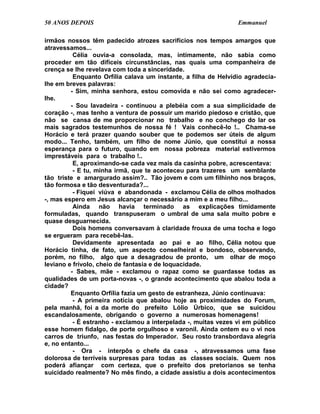 50 ANOS DEPOIS                                                  Emmanuel

irmãos nossos têm padecido atrozes sacrifícios nos tempos amargos que
atravessamos...
          Célia ouvia-a consolada, mas, intimamente, não sabia como
proceder em tão difíceis circunstâncias, nas quais uma companheira de
crença se lhe revelava com toda a sinceridade.
          Enquanto Orfília calava um instante, a filha de Helvídio agradecia-
lhe em breves palavras:
         - Sim, minha senhora, estou comovida e não sei como agradecer-
lhe.
         - Sou lavadeira - continuou a plebéia com a sua simplicidade de
coração -, mas tenho a ventura de possuir um marido piedoso e cristão, que
não se cansa de me proporcionar no trabalho e no conchego do lar os
mais sagrados testemunhos de nossa fé ! Vais conhecê-lo !.. Chama-se
Horácio e terá prazer quando souber que te podemos ser úteis de algum
modo... Tenho, também, um filho de nome Júnio, que constitui a nossa
esperança para o futuro, quando em nossa pobreza material estivermos
imprestáveis para o trabalho !..
          E, aproximando-se cada vez mais da casinha pobre, acrescentava:
          - E tu, minha irmã, que te aconteceu para trazeres um semblante
tão triste e amargurado assim?.. Tão jovem e com um filhinho nos braços,
tão formosa e tão desventurada?...
          - Fiquei viúva e abandonada - exclamou Célia de olhos molhados
-, mas espero em Jesus alcançar o necessário a mim e a meu filho...
          Ainda não havia terminado as explicações timidamente
formuladas, quando transpuseram o umbral de uma sala muito pobre e
quase desguarnecida.
          Dois homens conversavam à claridade frouxa de uma tocha e logo
se ergueram para recebê-las.
          Devidamente apresentada ao pai e ao filho, Célia notou que
Horácio tinha, de fato, um aspecto conselheiral e bondoso, observando,
porém, no filho, algo que a desagradou de pronto, um olhar de moço
leviano e frívolo, cheio de fantasia e de loquacidade.
         - Sabes, mãe - exclamou o rapaz como se guardasse todas as
qualidades de um porta-novas -, o grande acontecimento que abalou toda a
cidade?
         Enquanto Orfília fazia um gesto de estranheza, Júnio continuava:
          - A primeira notícia que abalou hoje as proximidades do Forum,
pela manhã, foi a da morte do prefeito Lólio Úrbico, que se suicidou
escandalosamente, obrigando o governo a numerosas homenagens!
          - É estranho - exclamou a interpelada -, muitas vezes vi em público
esse homem fidalgo, de porte orgulhoso e varonil. Ainda ontem eu o vi nos
carros de triunfo, nas festas do Imperador. Seu rosto transbordava alegria
e, no entanto...
          - Ora - interpôs o chefe da casa -, atravessamos uma fase
dolorosa de terríveis surpresas para todas as classes sociais. Quem nos
poderá afiançar com certeza, que o prefeito dos pretorianos se tenha
suicidado realmente? No mês findo, a cidade assistiu a dois acontecimentos
 