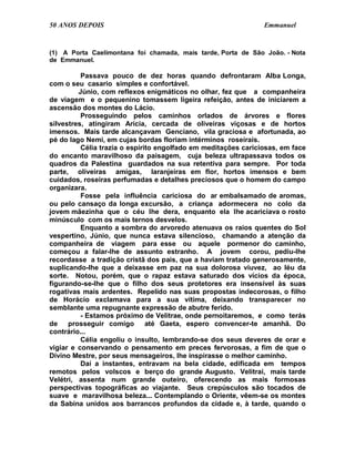 50 ANOS DEPOIS                                                  Emmanuel


(1) A Porta Caelimontana foi chamada, mais tarde, Porta de São João. - Nota
de Emmanuel.

          Passava pouco de dez horas quando defrontaram Alba Longa,
com o seu casario simples e confortável.
         Júnio, com reflexos enigmáticos no olhar, fez que a companheira
de viagem e o pequenino tomassem ligeira refeição, antes de iniciarem a
ascensão dos montes do Lácio.
          Prosseguindo pelos caminhos orlados de árvores e flores
silvestres, atingiram Arícia, cercada de oliveiras viçosas e de hortos
imensos. Mais tarde alcançavam Genciano, vila graciosa e afortunada, ao
pé do lago Nemi, em cujas bordas floriam intérminos roseirais.
          Célia trazia o espírito engolfado em meditações cariciosas, em face
do encanto maravilhoso da paisagem, cuja beleza ultrapassava todos os
quadros da Palestina guardados na sua retentiva para sempre. Por toda
parte, oliveiras amigas, laranjeiras em flor, hortos imensos e bem
cuidados, roseiras perfumadas e detalhes preciosos que o homem do campo
organizara.
          Fosse pela influência cariciosa do ar embalsamado de aromas,
ou pelo cansaço da longa excursão, a criança adormecera no colo da
jovem mãezinha que o céu lhe dera, enquanto ela lhe acariciava o rosto
minúsculo com os mais ternos desvelos.
          Enquanto a sombra do arvoredo atenuava os raios quentes do Sol
vespertino, Júnio, que nunca estava silencioso, chamando a atenção da
companheira de viagem para esse ou aquele pormenor do caminho,
começou a falar-lhe de assunto estranho. A jovem corou, pediu-lhe
recordasse a tradição cristã dos pais, que a haviam tratado generosamente,
suplicando-lhe que a deixasse em paz na sua dolorosa viuvez, ao léu da
sorte. Notou, porém, que o rapaz estava saturado dos vícios da época,
figurando-se-lhe que o filho dos seus protetores era insensível às suas
rogativas mais ardentes. Repelido nas suas propostas indecorosas, o filho
de Horácio exclamava para a sua vítima, deixando transparecer no
semblante uma repugnante expressão de abutre ferido.
          - Estamos próximo de Velitrae, onde pernoitaremos, e como terás
de    prosseguir comigo        até Gaeta, espero convencer-te amanhã. Do
contrário...
          Célia engoliu o insulto, lembrando-se dos seus deveres de orar e
vigiar e conservando o pensamento em preces fervorosas, a fim de que o
Divino Mestre, por seus mensageiros, lhe inspirasse o melhor caminho.
          Daí a instantes, entravam na bela cidade, edificada em tempos
remotos pelos volscos e berço do grande Augusto. Velitrai, mais tarde
Velétri, assenta num grande outeiro, oferecendo as mais formosas
perspectivas topográficas ao viajante. Seus crepúsculos são tocados de
suave e maravilhosa beleza... Contemplando o Oriente, vêem-se os montes
da Sabina unidos aos barrancos profundos da cidade e, à tarde, quando o
 