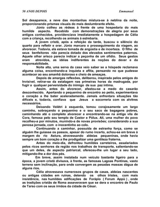 50 ANOS DEPOIS                                                 Emmanuel

Sol desaparece, a neve das montanhas mistura-se à neblina da noite,
proporcionando prismas visuais do mais deslumbrante efeito.
           Júnio colheu as rédeas à frente de uma hospedaria do mais
humilde aspecto. Recebido com demonstrações de alegria por seus
antigos conhecidos, providenciava imediatamente a hospedagem de Célia
com a criança, recolhendo os animais à estrebaria.
          A jovem cristã, após a refeição da tarde, buscou o silêncio do
quarto para refletir e orar. Júnio marcara o prosseguimento da viagem, ao
alvorecer. Todavia, ela estava tomada de angústia e de incerteza. O filho de
seus benfeitores não parecia dotado dos elevados sentimentos paternos.
Aquele olhar arisco parecia indicar a peçonha de um ofídio. Seus gestos
eram      atrevidos, as idéias indiferentes às noções do dever e da
responsabilidade.
           Noite alta, uma serva da casa veio saber se a hóspede reclamava
alguma coisa, encontrando-a inquieta e aflita, pensando no que pudesse
acontecer ao seu amanhã doloroso e cheio de ameaças.
           Depois de amargas reflexões, deliberou, inspirada pelos amigos do
Invisível, retirar-se da estalagem nas primeiras horas da madrugada, por
fugir a qualquer perversidade do inimigo de sua paz íntima.
           Assim, antes do alvorecer, afastou-se a medo do casarão
desconhecido. Apertando o pequenino de encontro ao peito, experimentava
o coração a lhe bater aceleradamente. Jamais enfrentara situações tão
difíceis e, todavia, confiava que Jesus a socorreria com os alvitres
necessários.
           Deixando Velétri à esquerda, tomou corajosamente um largo
caminho, sobraçando o pequenino e o seu saco de bagagens pobres,
caminhando até o completo alvorecer e encontrando-se na antiga vila de
Cora, famosa pelo seu templo de Castor e Pólux. Ali, uma mulher do povo
recolheu-a por minutos, munindo-a de novas provisões; considerando a sua
penosa jornada, com o inocentinho ao colo.
           Continuando a caminhar, possuída de estranha força, como se
alguém lhe guiasse os passos, apesar do rumo incerto, achou-se em breve à
margem do rio Astura, atravessando aldeias pequeninas, onde havia
sempre um bom coração a lhe prodigalizar uma gentileza fraterna.
           Antes do meio-dia, defrontou humildes carreteiros, assalariados
pelos ricos senhores da região nos trabalhos de transporte, salientando-se
que um deles, de aspecto patriarcal, ofereceu-lhe um lugar a seu lado,
mitigando-lhe a dor dos pés.
          Em breve, assim instalada num veículo bastante ligeiro para a
época, a jovem cristã divisava, à frente, as famosas Lagoas Pontinas, vasto
terreno sem inclinação, para onde convergem as pesadas massas dágua de
alguns rios.
           Célia atravessava numerosos grupos de casas, aldeias nascentes
ou antigas cidades em ruínas, detendo os olhos tristes, com mais
insistência, nas humildes edificações de Forápio ( Forum Appü ) , onde
as tradições cristãs de Roma asseveravam que se dera o encontro de Paulo
de Tarso com os seus irmãos da cidade de César.
 