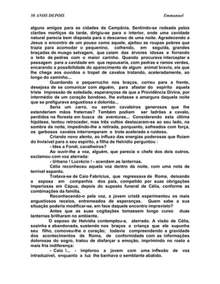 50 ANOS DEPOIS                                                 Emmanuel

alguns amigos para as cidades da Campânia. Sentindo-se rodeada pelos
clarões mortiços da tarde, dirigiu-se para o interior, onde uma cavidade
natural parecia bem disposta para o descanso de uma noite. Agradecendo a
Jesus o encontro de um pouso como aquele, ajeitou as roupas pobres que
trazia para acomodar o pequenino, colhendo, em seguida, grandes
braçadas de musgo selvagem, que caíam das árvores idosas e forrando
o leito de pedras com o maior carinho. Quando procurava interceptar a
passagem para a cavidade em que repousaria, com pedras e ramos verdes,
encarando a possibilidade do aparecimento de algum animal bravio, eis que
lhe chega aos ouvidos o tropel de cavalos trotando, aceleradamente, ao
longo do caminho...
           Guardando o pequerrucho nos braços, correu para a frente,
desejosa de se comunicar com alguém, para afastar do espírito aquela
triste impressão de soledade, esperançosa de que a Providência Divina, por
intermédio de um coração bondoso, lhe evitasse a amargura daquela noite
que se prefigurava angustiosa e dolorida...
           Seria um carro, ou seriam cavaleiros generosos que lhe
estenderiam mãos fraternas? Também podiam ser ladrões a cavalo,
perdidos na floresta em busca de aventuras... Considerando esta última
hipótese, tentou retroceder, mas três vultos destacaram-se ao seu lado, na
sombra da noite, impedindo-lhe a retirada, porquanto, sofreados com força,
os garbosos cavalos interromperam o trote acelerado e ruidoso.
           Criando novo alento, ao influxo das energias poderosas que fluíam
do Invisível para o seu espírito, a filha de Helvídio perguntou :
           - Ides a Fondi, cavalheiros?
           Ao ouvir-lhe a voz, alguém, que parecia o chefe dos dois outros,
exclamou com voz aterrada:
           - Urbano ! Lucrécio ! - acendam as lanternas.
           Célia reconheceu aquela voz dentro da noite, com uma nota de
terrível espanto.
           Tratava-se de Caio Fabrícius, que regressava de Roma, deixando
a esposa em companhia dos pais, compelido por suas obrigações
imperiosas em Cápua, depois do suposto funeral de Célia, conforme as
combinações da família.
           Reconhecendo-o pela voz, a jovem cristã experimentou os mais
angustiosos receios, entremeados de esperanças. Quem sabe a sua
situação poderia modificar-se, em face daquele encontro imprevisto?
           Antes que as suas cogitações tomassem longo curso duas
lanternas brilharam no ambiente.
          O esposo de Helvídia contemplou-a, aterrado. A visão de Célia,
sozinha e abandonada, sustendo nos braços a criança que ele supunha
seu filho, comoveu-lhe o coração; todavia compreendendo a gravidade
dos acontecimentos de Roma, de conformidade com as informações
dolorosas do sogro, tratou de disfarçar a emoção, imprimindo no rosto a
mais fria indiferença:
           - Caio !... - implorou a jovem com uma inflexão de voz
intraduzível, enquanto a luz lhe banhava o semblante abatido.
 
