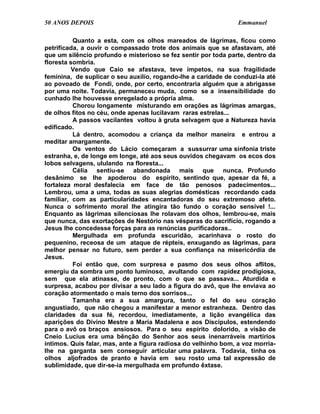 50 ANOS DEPOIS                                                   Emmanuel

          Quanto a esta, com os olhos mareados de lágrimas, ficou como
petrificada, a ouvir o compassado trote dos animais que se afastavam, até
que um silêncio profundo e misterioso se fez sentir por toda parte, dentro da
floresta sombria.
          Vendo que Caio se afastava, teve ímpetos, na sua fragilidade
feminina, de suplicar o seu auxílio, rogando-lhe a caridade de conduzi-la até
ao povoado de Fondi, onde, por certo, encontraria alguém que a abrigasse
por uma noite. Todavia, permaneceu muda, como se a insensibilidade do
cunhado lhe houvesse enregelado a própria alma.
          Chorou longamente misturando em orações as lágrimas amargas,
de olhos fitos no céu, onde apenas lucilavam raras estrelas...
          A passos vacilantes voltou à gruta selvagem que a Natureza havia
edificado.
          Lá dentro, acomodou a criança da melhor maneira e entrou a
meditar amargamente.
          Os ventos do Lácio começaram a sussurrar uma sinfonia triste
estranha, e, de longe em longe, até aos seus ouvidos chegavam os ecos dos
lobos selvagens, ululando na floresta...
          Célia sentiu-se abandonada mais que nunca. Profundo
desânimo se lhe apoderou do espírito, sentindo que, apesar da fé, a
fortaleza moral desfalecia em face de tão penosos padecimentos...
Lembrou, uma a uma, todas as suas alegrias domésticas recordando cada
familiar, com as particularidades encantadoras do seu extremoso afeto.
Nunca o sofrimento moral lhe atingira tão fundo o coração sensível !...
Enquanto as lágrimas silenciosas lhe rolavam dos olhos, lembrou-se, mais
que nunca, das exortações de Nestório nas vésperas do sacrifício, rogando a
Jesus lhe concedesse forças para as renúncias purificadoras..
          Mergulhada em profunda escuridão, acarinhava o rosto do
pequenino, receosa de um ataque de répteis, enxugando as lágrimas, para
melhor pensar no futuro, sem perder a sua confiança na misericórdia de
Jesus.
          Foi então que, com surpresa e pasmo dos seus olhos aflitos,
emergiu da sombra um ponto luminoso, avultando com rapidez prodigiosa,
sem que ela atinasse, de pronto, com o que se passava... Aturdida e
surpresa, acabou por divisar a seu lado a figura do avô, que lhe enviava ao
coração atormentado o mais terno dos sorrisos...
          Tamanha era a sua amargura, tanto o fel do seu coração
angustiado, que não chegou a manifestar a menor estranheza. Dentro das
claridades da sua fé, recordou, imediatamente, a lição evangélica das
aparições do Divino Mestre a Maria Madalena e aos Discípulos, estendendo
para o avô os braços ansiosos. Para o seu espírito dolorido, a visão de
Cneio Lucius era uma bênção do Senhor aos seus inenarráveis martírios
íntimos. Quis falar, mas, ante a figura radiosa do velhinho bom, a voz morria-
lhe na garganta sem conseguir articular uma palavra. Todavia, tinha os
olhos aljofrados de pranto e havia em seu rosto uma tal expressão de
sublimidade, que dir-se-ia mergulhada em profundo êxtase.
 