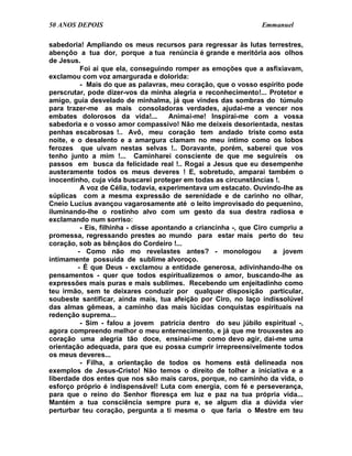 50 ANOS DEPOIS                                                   Emmanuel

sabedoria! Ampliando os meus recursos para regressar às lutas terrestres,
abençôo a tua dor, porque a tua renúncia é grande e meritória aos olhos
de Jesus.
          Foi aí que ela, conseguindo romper as emoções que a asfixiavam,
exclamou com voz amargurada e dolorida:
          - Mais do que as palavras, meu coração, que o vosso espírito pode
perscrutar, pode dizer-vos da minha alegria e reconhecimento!... Protetor e
amigo, guia desvelado de minhalma, já que vindes das sombras do túmulo
para trazer-me as mais consoladoras verdades, ajudai-me a vencer nos
embates dolorosos da vida!...         Animai-me! Inspirai-me com a vossa
sabedoria e o vosso amor compassivo! Não me deixeis desorientada, nestas
penhas escabrosas !.. Avô, meu coração tem andado triste como esta
noite, e o desalento e a amargura clamam no meu íntimo como os lobos
ferozes que uivam nestas selvas !.. Doravante, porém, saberei que vos
tenho junto a mim !... Caminharei consciente de que me seguireis os
passos em busca da felicidade real !.. Rogai a Jesus que eu desempenhe
austeramente todos os meus deveres ! E, sobretudo, amparai também o
inocentinho, cuja vida buscarei proteger em todas as circunstâncias !.
          A voz de Célia, todavia, experimentava um estacato. Ouvindo-lhe as
súplicas com a mesma expressão de serenidade e de carinho no olhar,
Cneio Lucius avançou vagarosamente até o leito improvisado do pequenino,
iluminando-lhe o rostinho alvo com um gesto da sua destra radiosa e
exclamando num sorriso:
          - Eis, filhinha - disse apontando a criancinha -, que Ciro cumpriu a
promessa, regressando prestes ao mundo para estar mais perto do teu
coração, sob as bênçãos do Cordeiro !...
         - Como não mo revelastes antes? - monologou                  a jovem
intimamente possuída de sublime alvoroço.
         - É que Deus - exclamou a entidade generosa, adivinhando-lhe os
pensamentos - quer que todos espiritualizemos o amor, buscando-lhe as
expressões mais puras e mais sublimes. Recebendo um enjeitadinho como
teu irmão, sem te deixares conduzir por qualquer disposição particular,
soubeste santificar, ainda mais, tua afeição por Ciro, no laço indissolúvel
das almas gêmeas, a caminho das mais lúcidas conquistas espirituais na
redenção suprema...
          - Sim - falou a jovem patrícia dentro do seu júbilo espiritual -,
agora compreendo melhor o meu enternecimento, e já que me trouxestes ao
coração uma alegria tão doce, ensinai-me como devo agir, dai-me uma
orientação adequada, para que eu possa cumprir irrepreensivelmente todos
os meus deveres...
          - Filha, a orientação de todos os homens está delineada nos
exemplos de Jesus-Cristo! Não temos o direito de tolher a iniciativa e a
liberdade dos entes que nos são mais caros, porque, no caminho da vida, o
esforço próprio é indispensável! Luta com energia, com fé e perseverança,
para que o reino do Senhor floresça em luz e paz na tua própria vida...
Mantém a tua consciência sempre pura e, se algum dia a dúvida vier
perturbar teu coração, pergunta a ti mesma o que faria o Mestre em teu
 