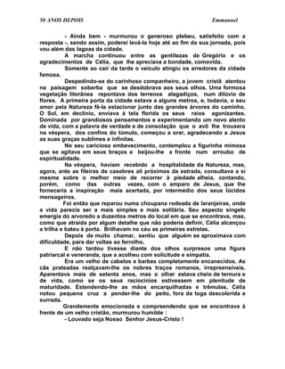 50 ANOS DEPOIS                                                  Emmanuel

           - Ainda bem - murmurou o generoso plebeu, satisfeito com a
resposta -, sendo assim, poderei levá-la hoje até ao fim da sua jornada, pois
vou além das lagoas da cidade.
           A marcha continuou entre as gentilezas de Gregório e os
agradecimentos de Célia, que lhe apreciava a bondade, comovida.
           Somente ao cair da tarde o veículo atingiu os arredores da cidade
famosa.
           Despedindo-se do carinhoso companheiro, a jovem cristã atentou
na paisagem soberba que se desdobrava aos seus olhos. Uma formosa
vegetação litorânea repontava dos terrenos alagadiços, num dilúvio de
flores. A primeira porta da cidade estava a alguns metros, e, todavia, o seu
amor pela Natureza fê-la estacionar junto das grandes árvores do caminho.
O Sol, em declínio, enviava à tela florida os seus raios agonizantes.
Dominada por grandiosos pensamentos e experimentando um novo alento
de vida, com a palavra de verdade e de consolação que o avô lhe trouxera
na véspera, dos confins do túmulo, começou a orar, agradecendo a Jesus
as suas graças sublimes e infinitas.
           No seu caricioso embevecimento, contemplou a figurinha mimosa
que se agitava em seus braços e beijou-lhe a fronte num arroubo de
espiritualidade.
           Na véspera, haviam recebido a hospitalidade da Natureza, mas,
agora, ante as fileiras de casebres ali próximos da estrada, consultava a si
mesma sobre o melhor meio de recorrer à piedade alheia, contando,
porém, como das outras vezes, com o amparo de Jesus, que lhe
forneceria a inspiração mais acertada, por intermédio dos seus lúcidos
mensageiros.
          Foi então que reparou numa choupana rodeada de laranjeiras, onde
a vida parecia ser a mais simples e mais solitária. Seu aspecto singelo
emergia do arvoredo a duzentos metros do local em que se encontrava, mas,
como que atraída por algum detalhe que não poderia definir, Célia alcançou
a trilha e bateu à porta. Brilhavam no céu as primeiras estrelas.
           Depois de muito chamar, sentiu que alguém se aproximava com
dificuldade, para dar voltas ao ferrolho.
           E não tardou tivesse diante dos olhos surpresos uma figura
patriarcal e veneranda, que a acolheu com solicitude e simpatia.
           Era um velho de cabelos e barbas completamente encanecidos. As
cãs prateadas realçavam-lhe os nobres traços romanos, irrepreensíveis.
Aparentava mais de setenta anos, mas o olhar estava cheio de ternura e
de vida, como se os seus raciocínios estivessem em plenitude de
maturidade. Estendendo-lhe as mãos encarquilhadas e trêmulas, Célia
notou pequena cruz a pender-lhe do peito, fora da toga descolorida e
surrada.
          Grandemente emocionada e compreendendo que se encontrava à
frente de um velho cristão, murmurou humilde :
           - Louvado seja Nosso Senhor Jesus-Cristo !
 