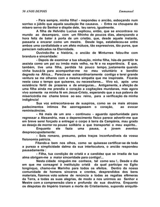50 ANOS DEPOIS                                                  Emmanuel

         - Para sempre, minha filha! - respondeu o ancião, esboçando num
sorriso o júbilo que aquela saudação lhe causava. - Entra na choupana do
mísero servo do Senhor e dispõe dele, teu servo, igualmente.
         A filha de Helvídio Lucius explicou, então, que se encontrava no
mundo ao desamparo, com um filhinho de poucos dias, abençoando a
hora feliz de bater à porta de um cristão, que, desde aquele instante,
passaria a encarar como um mestre. Desde logo, estabeleceu-se entre
ambos uma cordialidade e um afeto mútuos, tão expressivos, tão puros, que
pareciam radicados na Eternidade.
         Ouvindo-lhe a história, o ancião de Minturnes falou-lhe com
brandura e sinceridade:
         - Depois de examinar a tua situação, minha filha, hás-de permitir te
assista como um pai ou irmão mais velho, na fé e na experiência. É que,
também, tive uma filha, perdida há pouco tempo, justamente quando
vinha buscá-la para acompanhar-me no meu voluntário e bendito
degredo na África... Parecia-se extraordinariamente contigo e terei grande
ventura se me olhares com a mesma simpatia que me inspiraste. Ficarás
nesta casa o tempo que quiseres, ou necessitares... Vivo só, após uma
existência fértil de prazeres e de amarguras... Antigamente, a afeição de
uma filha ainda me prendia o coração a cogitações mundanas, mas agora
vivo somente na minha fé em Jesus-Cristo, esperando que a sua palavra de
misericórdia me chame breve ao seu reino, para a verificação da minha
indigência!
         Sua voz entrecortava-se de suspiros, como se os mais atrozes
padecimentos íntimos lhe azorragassem o coração,                ao evocar
reminiscências.
         - Há mais de um ano - continuou - aguardo oportunidade para
regressar a Alexandria, mas o deperecimento físico parece advertir-me que
em breve serei forçado a entregar o corpo à terra da Campânia, mau grado
ao desejo de morrer no pouso solitário a que transportei o meu espírito..
         Enquanto      ele   fazia  uma     pausa,    a    jovem    aventou
despreocupadamente:
         - Sois romano, presumo, pelos traços inconfundíveis da vossa
fisionomia patrícia.
         Fitando-a bem nos olhos, como se quisesse certificar-se de toda
a pureza e simplicidade dalma da sua interlocutora, o ancião respondeu
pausadamente :
         - Filha, tua condição de cristã e a candidez que se irradia de tua
alma obrigam-me a maior sinceridade para contigo!...
         Nesta cidade ninguém me conhece, tal como sou !.. Desde o dia
em que me consagrei à instituição cristã da qual participo no Egito
longínquo, chamo-me Marinho para todos os efeitos. Dentro da nossa
comunidade de homens sinceros e crentes, desprendidos dos bens
materiais, fizemos voto solene de renúncia a todas as regalias efêmeras
da Terra, a todas as suas alegrias, de modo a nos unirmos ao Senhor e
Mestre com a compreensão clara e profunda da sua doutrina. Enquanto
os déspotas do Império tramam a morte do Cristianismo, supondo aniquilá-
 