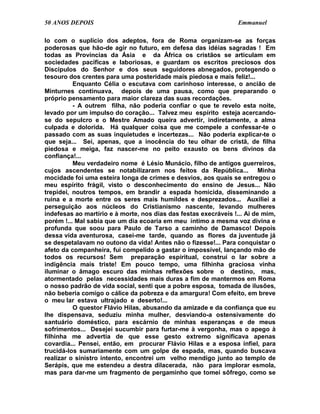 50 ANOS DEPOIS                                                    Emmanuel

lo com o suplício dos adeptos, fora de Roma organizam-se as forças
poderosas que hão-de agir no futuro, em defesa das idéias sagradas ! Em
todas as Províncias da Ásia e da África os cristãos se articulam em
sociedades pacíficas e laboriosas, e guardam os escritos preciosos dos
Discípulos do Senhor e dos seus seguidores abnegados, protegendo o
tesouro dos crentes para uma posteridade mais piedosa e mais feliz!...
          Enquanto Célia o escutava com carinhoso interesse, o ancião de
Minturnes continuava, depois de uma pausa, como que preparando o
próprio pensamento para maior clareza das suas recordações.
          - A outrem filha, não poderia confiar o que te revelo esta noite,
levado por um impulso do coração... Talvez meu espírito esteja acercando-
se do sepulcro e o Mestre Amado queira advertir, indiretamente, a alma
culpada e dolorida. Há qualquer coisa que me compele a confessar-te o
passado com as suas inquietudes e incertezas... Não poderia explicar-te o
que seja... Sei, apenas, que a inocência do teu olhar de cristã, de filha
piedosa e meiga, faz nascer-me no peito exausto os bens divinos da
confiança!...
          Meu verdadeiro nome é Lésio Munácio, filho de antigos guerreiros,
cujos ascendentes se notabilizaram nos feitos da República... Minha
mocidade foi uma esteira longa de crimes e desvios, aos quais se entregou o
meu espírito frágil, visto o desconhecimento do ensino de Jesus... Não
trepidei, noutros tempos, em brandir a espada homicida, disseminando a
ruína e a morte entre os seres mais humildes e desprezados... Auxiliei a
perseguição aos núcleos do Cristianismo nascente, levando mulheres
indefesas ao martírio e à morte, nos dias das festas execráveis !... Ai de mim,
porém !... Mal sabia que um dia ecoaria em meu íntimo a mesma voz divina e
profunda que soou para Paulo de Tarso a caminho de Damasco! Depois
dessa vida aventurosa, casei-me tarde, quando as flores da juventude já
se despetalavam no outono da vida! Antes não o fizesse!... Para conquistar o
afeto da companheira, fui compelido a gastar o impossível, lançando mão de
todos os recursos! Sem preparação espiritual, construí o lar sobre a
indigência mais triste! Em pouco tempo, uma filhinha graciosa vinha
iluminar o âmago escuro das minhas reflexões sobre o destino, mas,
atormentado pelas necessidades mais duras a fim de mantermos em Roma
o nosso padrão de vida social, senti que a pobre esposa, tomada de ilusões,
não beberia comigo o cálice da pobreza e da amargura! Com efeito, em breve
o meu lar estava ultrajado e deserto!...
          O questor Flávio Hilas, abusando da amizade e da confiança que eu
lhe dispensava, seduziu minha mulher, desviando-a ostensivamente do
santuário doméstico, para escárnio de minhas esperanças e de meus
sofrimentos... Desejei sucumbir para furtar-me à vergonha, mas o apego à
filhinha me advertia de que esse gesto extremo significava apenas
covardia... Pensei, então, em procurar Flávio Hilas e a esposa infiel, para
trucidá-los sumariamente com um golpe de espada, mas, quando buscava
realizar o sinistro intento, encontrei um velho mendigo junto ao templo de
Serápis, que me estendeu a destra dilacerada, não para implorar esmola,
mas para dar-me um fragmento de pergaminho que tomei sôfrego, como se
 