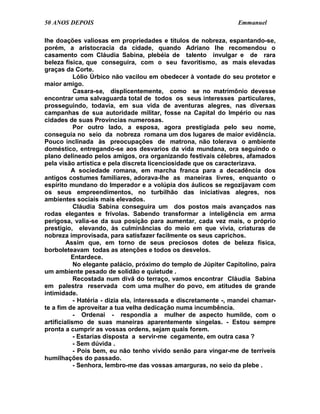 50 ANOS DEPOIS                                                     Emmanuel

lhe doações valiosas em propriedades e títulos de nobreza, espantando-se,
porém, a aristocracia da cidade, quando Adriano lhe recomendou o
casamento com Cláudia Sabina, plebéia de talento invulgar e de rara
beleza física, que conseguira, com o seu favoritismo, as mais elevadas
graças da Corte.
            Lólio Úrbico não vacilou em obedecer à vontade do seu protetor e
maior amigo.
            Casara-se, displicentemente, como se no matrimônio devesse
encontrar uma salvaguarda total de todos os seus interesses particulares,
prosseguindo, todavia, em sua vida de aventuras alegres, nas diversas
campanhas de sua autoridade militar, fosse na Capital do Império ou nas
cidades de suas Províncias numerosas.
            Por outro lado, a esposa, agora prestigiada pelo seu nome,
conseguia no seio da nobreza romana um dos lugares de maior evidência.
Pouco inclinada às preocupações de matrona, não tolerava o ambiente
doméstico, entregando-se aos desvarios da vida mundana, ora seguindo o
plano delineado pelos amigos, ora organizando festivais célebres, afamados
pela visão artística e pela discreta licenciosidade que os caracterizava.
           A sociedade romana, em marcha franca para a decadência dos
antigos costumes familiares, adorava-lhe as maneiras livres, enquanto o
espírito mundano do Imperador e a volúpia dos áulicos se regozijavam com
os seus empreendimentos, no turbilhão das iniciativas alegres, nos
ambientes sociais mais elevados.
            Cláudia Sabina conseguira um dos postos mais avançados nas
rodas elegantes e frívolas. Sabendo transformar a inteligência em arma
perigosa, valia-se da sua posição para aumentar, cada vez mais, o próprio
prestígio, elevando, às culminâncias do meio em que vivia, criaturas de
nobreza improvisada, para satisfazer facilmente os seus caprichos.
         Assim que, em torno de seus preciosos dotes de beleza física,
borboleteavam todas as atenções e todos os desvelos.
           Entardece.
            No elegante palácio, próximo do templo de Júpiter Capitolino, paira
um ambiente pesado de solidão e quietude .
            Recostada num divã do terraço, vamos encontrar Cláudia Sabina
em palestra reservada com uma mulher do povo, em atitudes de grande
intimidade.
            - Hatéria - dizia ela, interessada e discretamente -, mandei chamar-
te a fim de aproveitar a tua velha dedicação numa incumbência.
            - Ordenai - respondia a mulher de aspecto humilde, com o
artificialismo de suas maneiras aparentemente singelas. - Estou sempre
pronta a cumprir as vossas ordens, sejam quais forem.
            - Estarias disposta a servir-me cegamente, em outra casa ?
            - Sem dúvida .
            - Pois bem, eu não tenho vivido senão para vingar-me de terríveis
humilhações do passado.
            - Senhora, lembro-me das vossas amarguras, no seio da plebe .
 