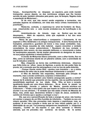 50 ANOS DEPOIS                                                  Emmanuel

forças... Acompanhei-lhe os despojos ao sepulcro, para onde mandei
transportar, pouco depois, os dos carinhosos amigos que lhe haviam
servido de pais, também vitimados pela peste, que, há tempos, flagelou toda
a população de Minturnes!...
           Ai de mim, que não mereci senão angústias e tormentos, nas
estradas ásperas da existência, em vista dos meus crimes inomináveis na
juventude!...
           Resta-me, contudo, a esperança no amor do Cordeiro de Deus,
cuja misericórdia veio a este mundo arrebatar-nos da humilhação e do
pecado...
           Avizinhando-me do túmulo, rogo ao Senhor que me não
desampare... Além do sepulcro, sinto que esplende a luz dos seus
ensinamentos, num
        Reino de paz misericordiosa e compassiva ! Certamente, lá me
esperam a filha idolatrada e os amigos inesquecíveis. A terra florescente da
Campânia, pressinto-o, guardará em breve o meu corpo combalido; mas,
além das forças exaustas da vida material, espero encontrar a verdade
consoladora da nossa sobrevivência ! Receberei de boa vontade o
julgamento mais severo, do meu passado delituoso, e, renunciando a todos
os sentimentos pessoais, hei-de aceitar plenamente os desígnios de Jesus
na sua justiça equânime e misericordiosa !.
           O ancião de Minturnes falava comovido, com o olhar lúcido, fixo no
Alto, como se estivesse diante de um plenário celeste, com a serenidade da
sua fé robusta e ardente.
           Mas, chegando ao termo das confidências dolorosas, observou
que Célia tinha os olhos rasos de lágrimas, a ponto de não poder falar de
pronto, tal a comoção que lhe estrangulava a voz no imo do peito dolorido.
          - Porque choras minha filha - ajuntou com brandura -, se a minha
pobre história de velho não te pode interessar diretamente o coração?
           A filha de Helvídio não respondeu, dominada pela emoção do
momento, mas o ancião continuava, surpreso e melancólico :
           - Acaso terás também uma história amargurada quanto a minha?
Apesar da fé ardente que pressinto em teu espírito, não se justifica tamanha
sensibilidade espiritual na tua idade. Dize, filha, se tens o coração
igualmente tocado por uma úlcera dolorosa... Se as dores te pesam na
alma desiludida, recorda a palavra do Mestre, quando exortava em
Cafarnaum: - "Vinde a mim todos vós que trazeis no íntimo os tormentos do
mundo e eu vos aliviarei..." É verdade que não estás à frente do Messias de
Deus, mas, ainda aqui, deveremos lembrar a lição de Jesus, aceitando o
carinho do Cireneu que o ajudou a carregar a cruz !.
        Ele, que era a personificação de toda a energia do amor, não hesitou
em aceitar o amparo de um filho humilde do infortúnio... Também eu sou um
mísero pecador, filho das provações mais ásperas e espinhosas; mas, se
puderes, lê em meu coração e verás que no meu íntimo palpita, por ti, a
afetividade de um pai. Tua presença desperta-me inexplicável e misteriosa
simpatia... Confiei ao teu espírito o que diria somente à filhinha
adorada, que me precedeu nas sombras do túmulo. Se te sentes
 