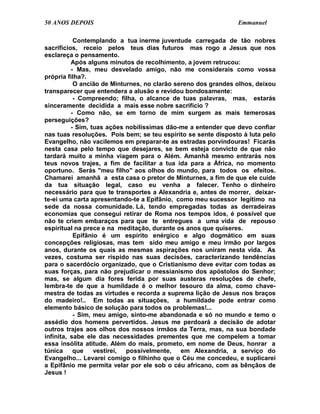 50 ANOS DEPOIS                                                 Emmanuel

           Contemplando a tua inerme juventude carregada de tão nobres
sacrifícios, receio pelos teus dias futuros mas rogo a Jesus que nos
esclareça o pensamento.
          Após alguns minutos de recolhimento, a jovem retrucou:
          - Mas, meu desvelado amigo, não me considerais como vossa
própria filha?.
           O ancião de Minturnes, no clarão sereno dos grandes olhos, deixou
transparecer que entendera a alusão e revidou bondosamente:
           - Compreendo; filha, o alcance de tuas palavras, mas, estarás
sinceramente decidida a mais esse nobre sacrifício ?
          - Como não, se em torno de mim surgem as mais temerosas
perseguições?
          - Sim, tuas ações nobilíssimas dão-me a entender que devo confiar
nas tuas resoluções. Pois bem; se teu espírito se sente disposto à luta pelo
Evangelho, não vacilemos em preparar-te as estradas porvindouras! Ficarás
nesta casa pelo tempo que desejares, se bem esteja convicto de que não
tardará muito a minha viagem para o Além. Amanhã mesmo entrarás nos
teus novos trajes, a fim de facilitar a tua ida para a África, no momento
oportuno. Serás "meu filho" aos olhos do mundo, para todos os efeitos.
Chamarei amanhã a esta casa o pretor de Minturnes, a fim de que ele cuide
da tua situação legal, caso eu venha a falecer. Tenho o dinheiro
necessário para que te transportes a Alexandria e, antes de morrer, deixar-
te-ei uma carta apresentando-te a Epifânio, como meu sucessor legítimo na
sede da nossa comunidade. Lá, tendo empregadas todas as derradeiras
economias que consegui retirar de Roma nos tempos idos, é possível que
não te criem embaraços para que te entregues a uma vida de repouso
espiritual na prece e na meditação, durante os anos que quiseres.
           Epifânio é um espírito enérgico e algo dogmático em suas
concepções religiosas, mas tem sido meu amigo e meu irmão por largos
anos, durante os quais as mesmas aspirações nos uniram nesta vida. As
vezes, costuma ser ríspido nas suas decisões, caracterizando tendências
para o sacerdócio organizado, que o Cristianismo deve evitar com todas as
suas forças, para não prejudicar o messianismo dos apóstolos do Senhor;
mas, se algum dia fores ferida por suas austeras resoluções de chefe,
lembra-te de que a humildade é o melhor tesouro da alma, como chave-
mestra de todas as virtudes e recorda a suprema lição de Jesus nos braços
do madeiro!.. Em todas as situações, a humildade pode entrar como
elemento básico de solução para todos os problemas!...
           - Sim, meu amigo, sinto-me abandonada e só no mundo e temo o
assédio dos homens pervertidos. Jesus me perdoará a decisão de adotar
outros trajes aos olhos dos nossos irmãos da Terra, mas, na sua bondade
infinita, sabe ele das necessidades prementes que me compelem a tomar
essa insólita atitude. Além do mais, prometo, em nome de Deus, honrar a
túnica que        vestirei, possivelmente, em Alexandria, a serviço do
Evangelho... Levarei comigo o filhinho que o Céu me concedeu, e suplicarei
a Epifânio me permita velar por ele sob o céu africano, com as bênçãos de
Jesus !
 