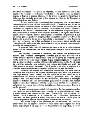 50 ANOS DEPOIS                                                 Emmanuel

em lares indefesos! Fui quase um réprobo, se não contasse com o teu
espírito de renúncia e dedicação ilimitadas ! Ao passo que eu descia,
degrau a degrau, a escada abominável do crime, no pretérito longínquo e
doloroso, teu coração amoroso e leal rogava ao Senhor do Universo a
possibilidade do sacrifício!...
          E, sem medir as trevas agressivas e pavorosas que me cercavam,
desceste ao cárcere de minhas impenitências !... Espalhaste em torno da
minha miséria o aroma sublime da renúncia santificante e eu acordei para os
caminhos da regeneração e da piedade ! Tomaste-me das mãos, como se o
fizesses a uma criança desventurada, e ensinaste-me a erguê-las para o
Alto, implorando a proteção e misericórdia divinas! Já de alguns séculos teu
espírito me acompanha com as dedicações santificadas e supremas ! É que
as almas gêmeas preferem chegar juntas às regiões sublimes da Paz e da
Sabedoria, e, dentro do teu amor desvelado e compassivo, não hesitaste
em me estender as mãos dedicadas e generosas, como estrela que
renunciasse às belezas do céu para salvar um verme atolado num pântano,
em noite de trevas perenes.
        E acordei, Célia, para as belezas do amor e da luz e, não contente
ainda, por me despertares, me vens auxiliando a resgatar todos os débitos
onerosos..
        Teu espírito, carinhoso e impoluto, não vacilou em sustentar-me,
através das estradas pedregosas e tristes que eu havia traçado com a
minha ambição terrível e desvairada! Tens sido o ponto de referência para
minha alma em todos os seus esforços de paz e regeneração, na reconquista
das glórias espirituais. Ao teu influxo pude testemunhar minha fé, no circo
do martírio, selando, pela primeira vez, minha convicção em prol da
fraternidade e do amor universal! Por ti, desterro de mim o egoísmo e o
orgulho, sustentando todas as batalhas íntimas, na certeza da vitória!
         Voltando ao mundo, fui novamente arrebatado dos teus braços
materiais, em obediência às provas ríspidas que ainda terei que sustentar
por largo tempo! Jesus, porém, que nos abençoa do seu trono de luz e
misericórdia, de perdão e bondade infinita, permitirá que eu esteja
contigo nos teus testemunhos de fé e humildade, destinados à exaltação
espiritual de todos os seres bem-amados que gravitam na órbita dos nossos
destinos! E se Deus abençoar minhas esperanças e minhas preces sinceras,
voltarei de novo para junto do teu coração, nas lutas ásperas.... Espera e
confia sempre!.
        Na sua magnanimidade indefinível, permite o Senhor possamos voltar
dos caminhos almos do túmulo, para consolar os corações ligados ao nosso
e ainda retidos nos tormentos da carne... Somente lá, nas moradas do
Senhor, onde a ventura e a concórdia se confundem, poderemos
repousar no amor grande e santo, marchando de mãos dadas para os
triunfos supremos, sem as inquietações e provas rudes do mundo!.
          Por muito tempo a voz cariciosa de Ciro falou-lhe ao coração,
propiciando-lhe ao espírito sensível as mais santas consolações e as mais
doces esperanças ! No auge do seu deslumbramento espiritual, a jovem
 
