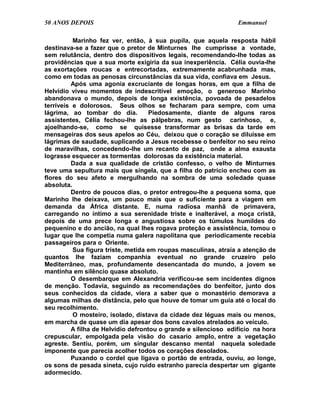 50 ANOS DEPOIS                                                   Emmanuel

          Marinho fez ver, então, à sua pupila, que aquela resposta hábil
destinava-se a fazer que o pretor de Minturnes lhe cumprisse a vontade,
sem relutância, dentro dos dispositivos legais, recomendando-lhe todas as
providências que a sua morte exigiria da sua inexperiência. Célia ouvia-lhe
as exortações roucas e entrecortadas, extremamente acabrunhada mas,
como em todas as penosas circunstâncias da sua vida, confiava em Jesus.
          Após uma agonia excruciante de longas horas, em que a filha de
Helvídio viveu momentos de indescritível emoção, o generoso Marinho
abandonava o mundo, depois de longa existência, povoada de pesadelos
terríveis e dolorosos. Seus olhos se fecharam para sempre, com uma
lágrima, ao tombar do dia.           Piedosamente, diante de alguns raros
assistentes, Célia fechou-lhe as pálpebras, num gesto carinhoso, e,
ajoelhando-se, como se quisesse transformar as brisas da tarde em
mensageiras dos seus apelos ao Céu, deixou que o coração se diluísse em
lágrimas de saudade, suplicando a Jesus recebesse o benfeitor no seu reino
de maravilhas, concedendo-lhe um recanto de paz, onde a alma exausta
lograsse esquecer as tormentas dolorosas da existência material.
          Dada a sua qualidade de cristão confesso, o velho de Minturnes
teve uma sepultura mais que singela, que a filha do patrício encheu com as
flores do seu afeto e mergulhando na sombra de uma soledade quase
absoluta.
          Dentro de poucos dias, o pretor entregou-lhe a pequena soma, que
Marinho lhe deixava, um pouco mais que o suficiente para a viagem em
demanda da África distante. E, numa radiosa manhã de primavera,
carregando no íntimo a sua serenidade triste e inalterável, a moça cristã,
depois de uma prece longa e angustiosa sobre os túmulos humildes do
pequenino e do ancião, na qual lhes rogava proteção e assistência, tomou o
lugar que lhe competia numa galera napolitana que periodicamente recebia
passageiros para o Oriente.
          Sua figura triste, metida em roupas masculinas, atraía a atenção de
quantos lhe faziam companhia eventual no grande cruzeiro pelo
Mediterrâneo, mas, profundamente desencantada do mundo, a jovem se
mantinha em silêncio quase absoluto.
          O desembarque em Alexandria verificou-se sem incidentes dignos
de menção. Todavia, seguindo as recomendações do benfeitor, junto dos
seus conhecidos da cidade, viera a saber que o monastério demorava a
algumas milhas de distância, pelo que houve de tomar um guia até o local do
seu recolhimento.
          O mosteiro, isolado, distava da cidade dez léguas mais ou menos,
em marcha de quase um dia apesar dos bons cavalos atrelados ao veículo.
          A filha de Helvídio defrontou o grande e silencioso edifício na hora
crepuscular, empolgada pela visão do casario amplo, entre a vegetação
agreste. Sentiu, porém, um singular descanso mental naquela soledade
imponente que parecia acolher todos os corações desolados.
          Puxando o cordel que ligava o portão de entrada, ouviu, ao longe,
os sons de pesada sineta, cujo ruído estranho parecia despertar um gigante
adormecido.
 