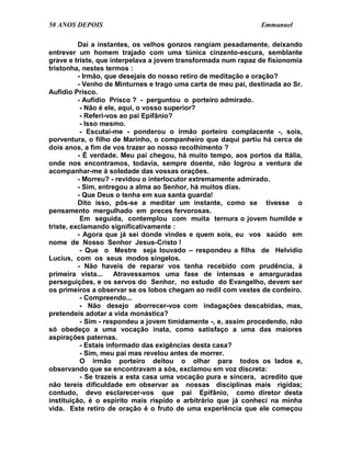 50 ANOS DEPOIS                                                  Emmanuel

          Daí a instantes, os velhos gonzos rangiam pesadamente, deixando
entrever um homem trajado com uma túnica cinzento-escura, semblante
grave e triste, que interpelava a jovem transformada num rapaz de fisionomia
tristonha, nestes termos :
          - Irmão, que desejais do nosso retiro de meditação e oração?
          - Venho de Minturnes e trago uma carta de meu pai, destinada ao Sr.
Aufídio Prisco.
          - Aufídio Prisco ? - perguntou o porteiro admirado.
           - Não é ele, aqui, o vosso superior?
           - Referi-vos ao pai Epifânio?
           - Isso mesmo.
           - Escutai-me - ponderou o irmão porteiro complacente -, sois,
porventura, o filho de Marinho, o companheiro que daqui partiu há cerca de
dois anos, a fim de vos trazer ao nosso recolhimento ?
          - É verdade. Meu pai chegou, há muito tempo, aos portos da Itália,
onde nos encontramos, todavia, sempre doente, não logrou a ventura de
acompanhar-me à soledade das vossas orações.
          - Morreu? - revidou o interlocutor extremamente admirado.
          - Sim, entregou a alma ao Senhor, há muitos dias.
          - Que Deus o tenha em sua santa guarda!
          Dito isso, pôs-se a meditar um instante, como se tivesse o
pensamento mergulhado em preces fervorosas.
           Em seguida, contemplou com muita ternura o jovem humilde e
triste, exclamando significativamente :
          - Agora que já sei donde vindes e quem sois, eu vos saúdo em
nome de Nosso Senhor Jesus-Cristo !
           - Que o Mestre seja louvado – respondeu a filha de Helvídio
Lucius, com os seus modos singelos.
          - Não haveis de reparar vos tenha recebido com prudência, à
primeira vista...     Atravessamos uma fase de intensas e amarguradas
perseguições, e os servos do Senhor, no estudo do Evangelho, devem ser
os primeiros a observar se os lobos chegam ao redil com vestes de cordeiro.
           - Compreendo...
           - Não desejo aborrecer-vos com indagações descabidas, mas,
pretendeis adotar a vida monástica?
           - Sim - respondeu a jovem timidamente -, e, assim procedendo, não
só obedeço a uma vocação inata, como satisfaço a uma das maiores
aspirações paternas.
           - Estais informado das exigências desta casa?
           - Sim, meu pai mas revelou antes de morrer.
           O irmão porteiro deitou o olhar para todos os lados e,
observando que se encontravam a sós, exclamou em voz discreta:
           - Se trazeis a esta casa uma vocação pura e sincera, acredito que
não tereis dificuldade em observar as nossas disciplinas mais rígidas;
contudo, devo esclarecer-vos que pai Epifânio, como diretor desta
instituição, é o espírito mais ríspido e arbitrário que já conheci na minha
vida. Este retiro de oração é o fruto de uma experiência que ele começou
 