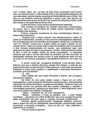 50 ANOS DEPOIS                                                 Emmanuel

com o vosso digno pai, há mais de vinte anos. A princípio, tudo ia bem,
mas, nos últimos anos, o velho Aufídio Prisco vem abusando largamente da
sua autoridade, máxime depois da partida do Irmão Marinho para a Itália. Daí
para cá, pai Epifânio tornou-se despótico e quase cruel. Aos poucos vai
transformando este pouso do Senhor em caserna de disciplina militar, onde
ele recebeu a educação dos primeiros anos.
          A neta de Cneio Lucius ouvia-o profundamente admirada.
          Pela amostra da portaria, seu espírito observador compreendeu,
de pronto, que o retiro dos filhos da oração estava igualmente repleto
das intrigas mais penosas.
         Todavia, enquanto coordenava as suas considerações íntimas, o
Irmão Filipe continuava:
         - Imaginai que o nosso superior vem transformando a ordem de
todos os ensinamentos, criando as mais incríveis extravagâncias religiosas.
Em contraposição aos ensinamentos do Evangelho, obriga-nos a chamar-lhe
"pai" ou "mestre", nomes que o próprio Jesus se negou a aceitar na sua
missão divina. Além de inventar toda a sorte de trabalhos para os quarenta
e dois homens desencantados do mundo que estacionam aqui, vem
aplicando as lições de Jesus à sua maneira. Se bem nada possamos revelar
lá fora, a bem do caráter cristão da nossa comunidade, é lastimável
observar que todo o recinto está cheio de símbolos que nos recordam as
festividades materiais dos deuses cruéis. E nada poderemos dizer em tom
de crítica ou de censura, porquanto o pai Epifânio manda em nós como um
rei.
          A jovem ainda não conseguira manifestar a sua opinião, dada a
fluência com que o porteiro discorria, quando lhes chegou o ruído de uns
passos fortes que se aproximavam, Filipe calava-se, como quem já estivesse
habituado a cenas como aquelas, e, modificando a expressão fisionômica,
exclamou com voz abafada :
          - É ele!...
          Célia, metida nos seus trajes estranhos e pobres, não conseguiu
dissimular o espanto.
          No limiar de uma porta ampla, surgia a figura de um velho
septuagenário, cujos caracteres fisionômicos apresentavam a mais profunda
expressão de convencionalismo e orgulhosa severidade. Vestia-se como um
sacerdote romano nos grandes dias dos templos politeístas e, apoiado a
uma bengala expressiva, passeava por toda parte o olhar fulgurante, como
a procurar motivos de irritação e desagrado.
          - Filipe ! - exclamou ele em tom intempestivo.
         - Mestre - exclamou o irmão da portaria, com a mais fingida
humildade -, apresento-vos o filho de Marinho, que o seu coração de pai não
pôde acompanhar até aqui, dada a surpresa da morte, em Minturnes.
          Ouvindo aquele esclarecimento inesperado, Epifânio caminhou
para o jovem que lhe era inteiramente desconhecido, pronunciando quase
secamente a saudação evangélica, como se fôra um leão utilizando a
legenda de um cordeiro :
          - Paz em nome do Senhor!
 